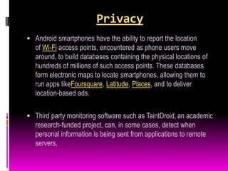 Privacy
 Android smartphones have the ability to report the location
   of Wi-Fi access points, encountered as phone users move
   around, to build databases containing the physical locations of
   hundreds of millions of such access points. These databases
   form electronic maps to locate smartphones, allowing them to
   run apps likeFoursquare, Latitude, Places, and to deliver
   location-based ads.

 Third party monitoring software such as TaintDroid, an academic
   research-funded project, can, in some cases, detect when
   personal information is being sent from applications to remote
   servers.
 