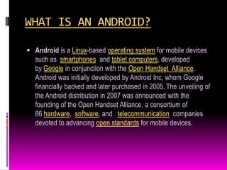 WHAT IS AN ANDROID?

 Android is a Linux-based operating system for mobile devices
  such as smartphones and tablet computers, developed
  by Google in conjunction with the Open Handset Alliance.
  Android was initially developed by Android Inc, whom Google
  financially backed and later purchased in 2005. The unveiling of
  the Android distribution in 2007 was announced with the
  founding of the Open Handset Alliance, a consortium of
  86 hardware, software, and telecommunication companies
  devoted to advancing open standards for mobile devices.
 