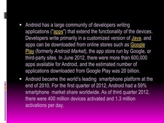  Android has a large community of developers writing
  applications ("apps") that extend the functionality of the devices.
  Developers write primarily in a customized version of Java, and
  apps can be downloaded from online stores such as Google
  Play (formerly Android Market), the app store run by Google, or
  third-party sites. In June 2012, there were more than 600,000
  apps available for Android, and the estimated number of
  applications downloaded from Google Play was 20 billion.
 Android became the world’s leading smartphone platform at the
  end of 2010. For the first quarter of 2012, Android had a 59%
  smartphone market share worldwide. As of third quarter 2012,
  there were 400 million devices activated and 1.3 million
  activations per day.
 
