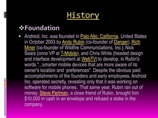History
Foundation
 Android, Inc. was founded in Palo Alto, California, United States
   in October 2003 by Andy Rubin (co-founder of Danger), Rich
   Miner (co-founder of Wildfire Communications, Inc.), Nick
   Sears (once VP at T-Mobile), and Chris White (headed design
   and interface development at WebTV) to develop, in Rubin's
   words "...smarter mobile devices that are more aware of its
   owner's location and preferences". Despite the obvious past
   accomplishments of the founders and early employees, Android
   Inc. operated secretly, revealing only that it was working on
   software for mobile phones. That same year, Rubin ran out of
   money. Steve Perlman, a close friend of Rubin, brought him
   $10,000 in cash in an envelope and refused a stake in the
   company.
 