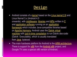 Design
 Android consists of a kernel based on the Linux kernel 2.6 and
  Linux Kernel 3.x (Android 4.0
  onwards), with middleware, libraries and APIs written in C
  and application software running on an application
  framework which includes Java-compatible libraries based
  on Apache Harmony. Android uses the Dalvik virtual
  machine with just-in-time compilation to run Dalvik dex-code
  (Dalvik Executable), which is usually translated
  from Java bytecod.
 The main hardware platform for Android is the ARM architecture.
  There is support for x86 from the Android x86 project, and
  Google TV uses a special x86 version of Android.
 