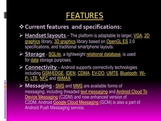 FEATURES
 Current features and specifications:
 Handset layouts - The platform is adaptable to larger, VGA, 2D
   graphics library, 3D graphics library based on OpenGL ES 2.0
   specifications, and traditional smartphone layouts.
 Storage - SQLite, a lightweight relational database, is used
   for data storage purposes.
 Connectivity – Android supports connectivity technologies
   including GSM/EDGE, IDEN, CDMA, EV-DO, UMTS, Bluetooth, Wi-
   Fi, LTE, NFC and WiMAX.
 Messaging - SMS and MMS are available forms of
   messaging, including threaded text messaging and Android Cloud To
   Device Messaging (C2DM) and now enhanced version of
   C2DM, Android Google Cloud Messaging (GCM) is also a part of
   Android Push Messaging service.
 