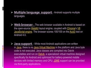  Multiple language support - Android supports multiple
   languages.


 Web browser - The web browser available in Android is based on
   the open-source WebKit layout engine, coupled with Chrome's V8
   JavaScript engine. The browser scores 100/100 on the Acid3 test on
   Android 4.0.


 Java support - While most Android applications are written
   in Java, there is no Java Virtual Machine in the platform and Java byte
   code is not executed. Java classes are compiled into Dalvik
   executables and run on Dalvik, a specialized virtual machine designed
   specifically for Android and optimized for battery-powered mobile
   devices with limited memory and CPU. J2ME support can be provided
   via third-party applications.
 