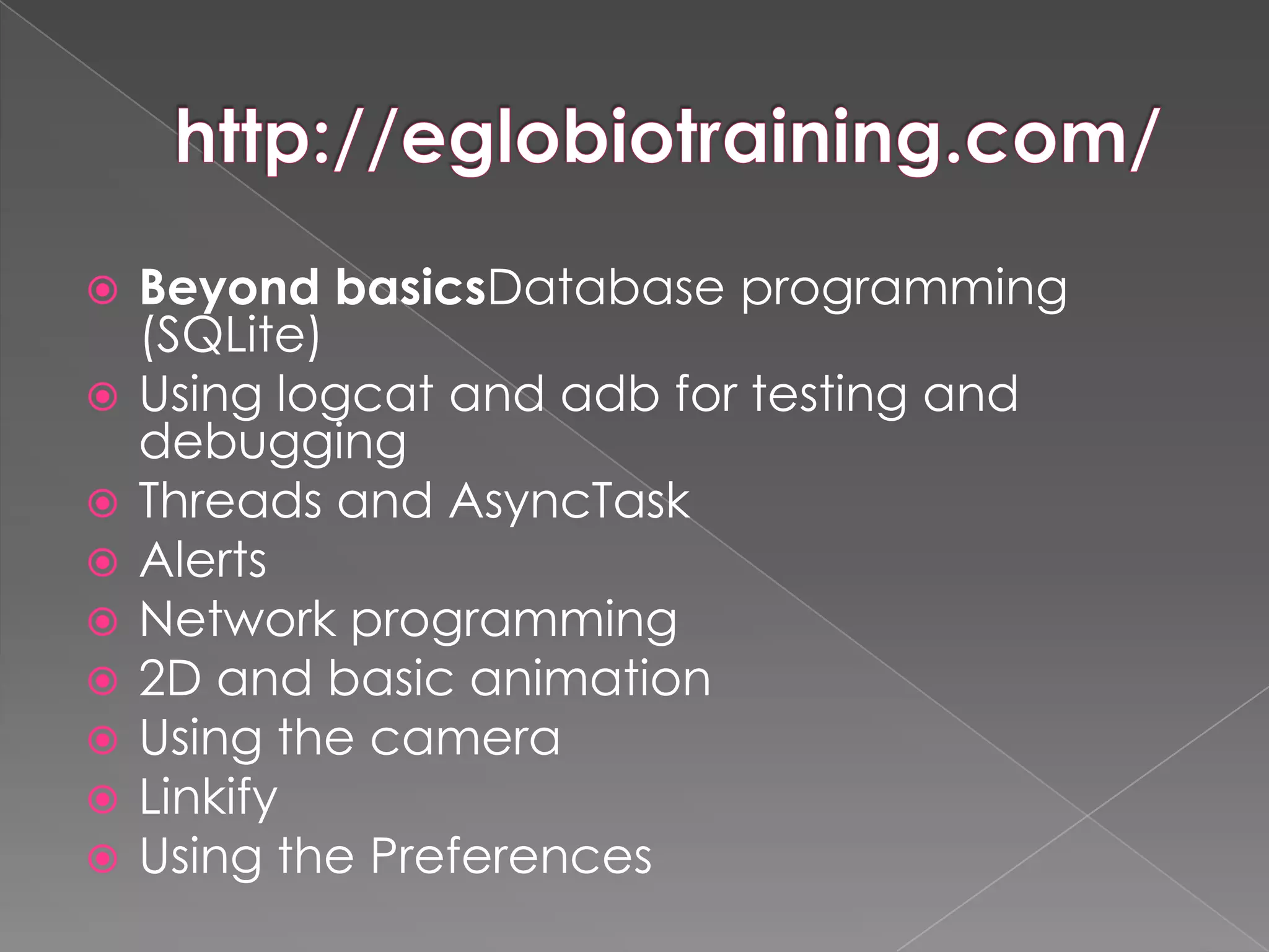    Beyond basicsDatabase programming
    (SQLite)
   Using logcat and adb for testing and
    debugging
   Threads and AsyncTask
   Alerts
   Network programming
   2D and basic animation
   Using the camera
   Linkify
   Using the Preferences
 