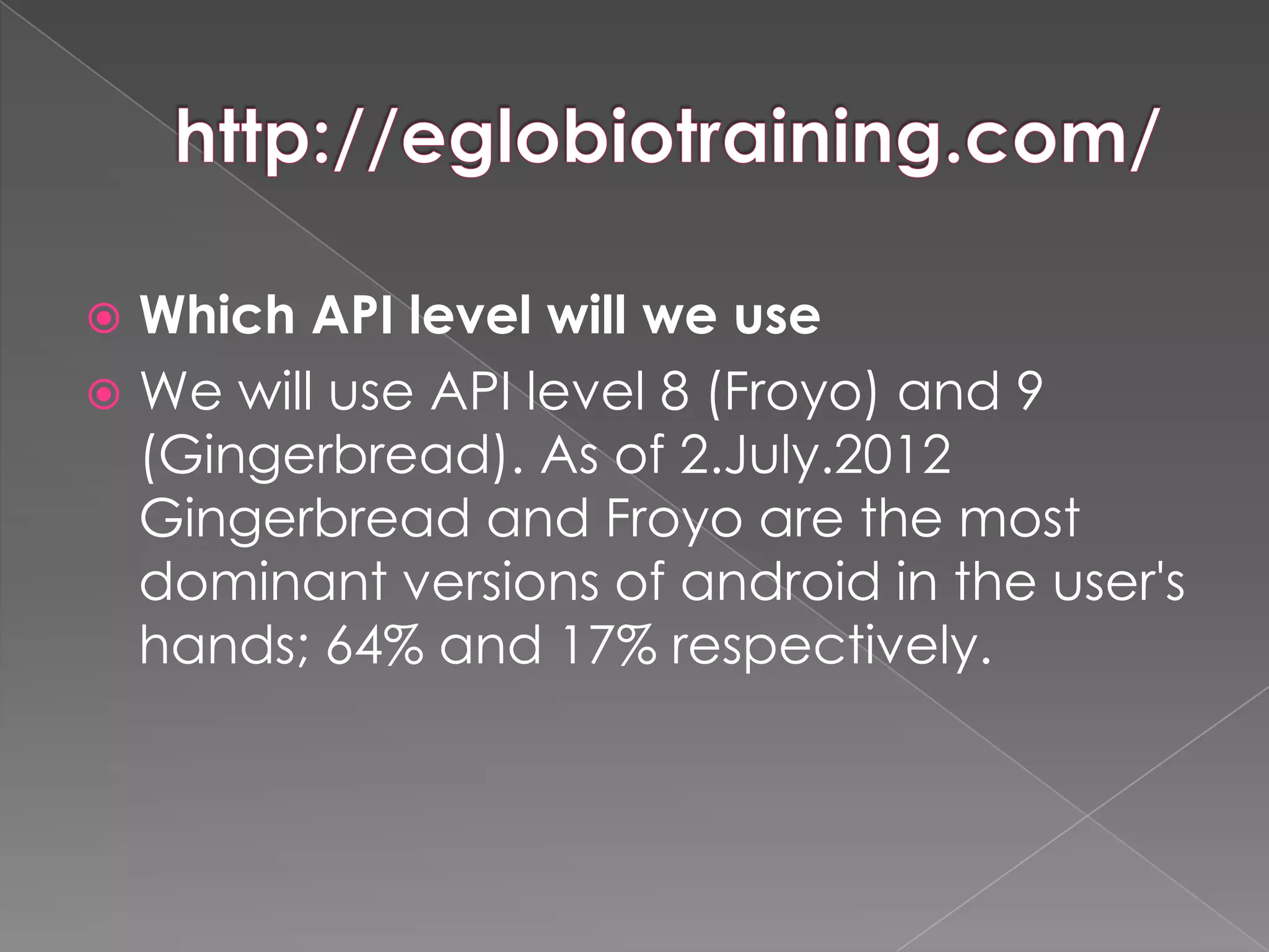  Which API level will we use
 We will use API level 8 (Froyo) and 9
  (Gingerbread). As of 2.July.2012
  Gingerbread and Froyo are the most
  dominant versions of android in the user's
  hands; 64% and 17% respectively.
 