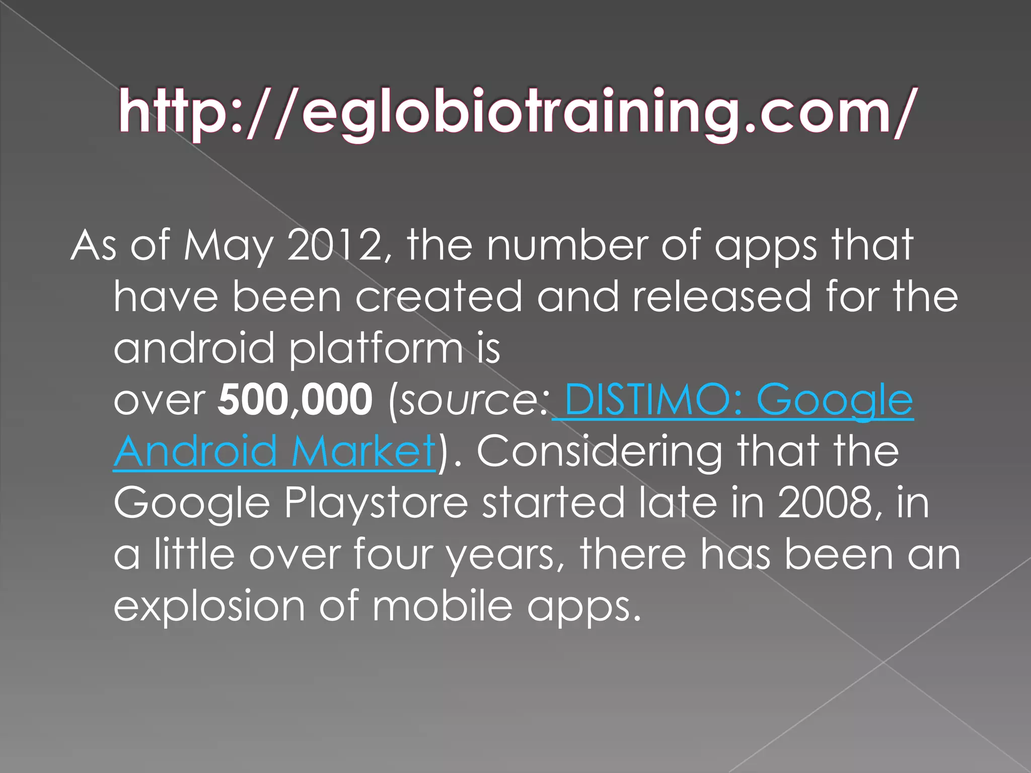 As of May 2012, the number of apps that
  have been created and released for the
  android platform is
  over 500,000 (source: DISTIMO: Google
  Android Market). Considering that the
  Google Playstore started late in 2008, in
  a little over four years, there has been an
  explosion of mobile apps.
 