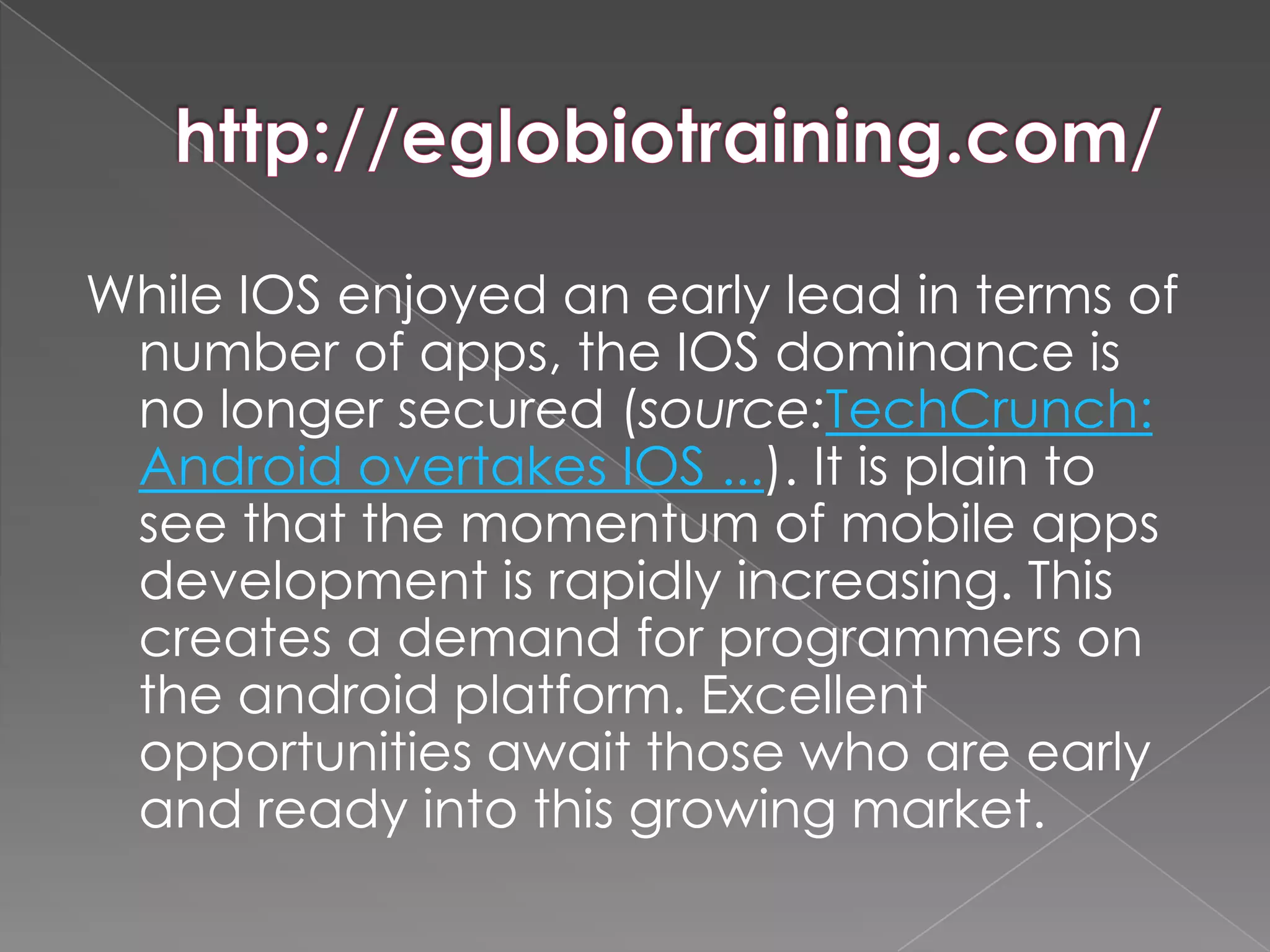 While IOS enjoyed an early lead in terms of
 number of apps, the IOS dominance is
 no longer secured (source:TechCrunch:
 Android overtakes IOS ...). It is plain to
 see that the momentum of mobile apps
 development is rapidly increasing. This
 creates a demand for programmers on
 the android platform. Excellent
 opportunities await those who are early
 and ready into this growing market.
 