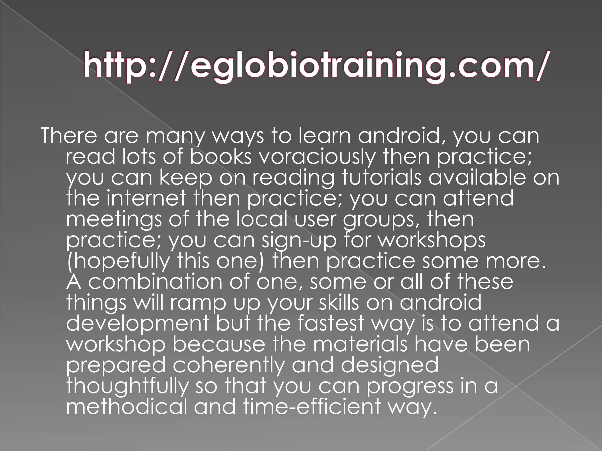 There are many ways to learn android, you can
  read lots of books voraciously then practice;
  you can keep on reading tutorials available on
  the internet then practice; you can attend
  meetings of the local user groups, then
  practice; you can sign-up for workshops
  (hopefully this one) then practice some more.
  A combination of one, some or all of these
  things will ramp up your skills on android
  development but the fastest way is to attend a
  workshop because the materials have been
  prepared coherently and designed
  thoughtfully so that you can progress in a
  methodical and time-efficient way.
 