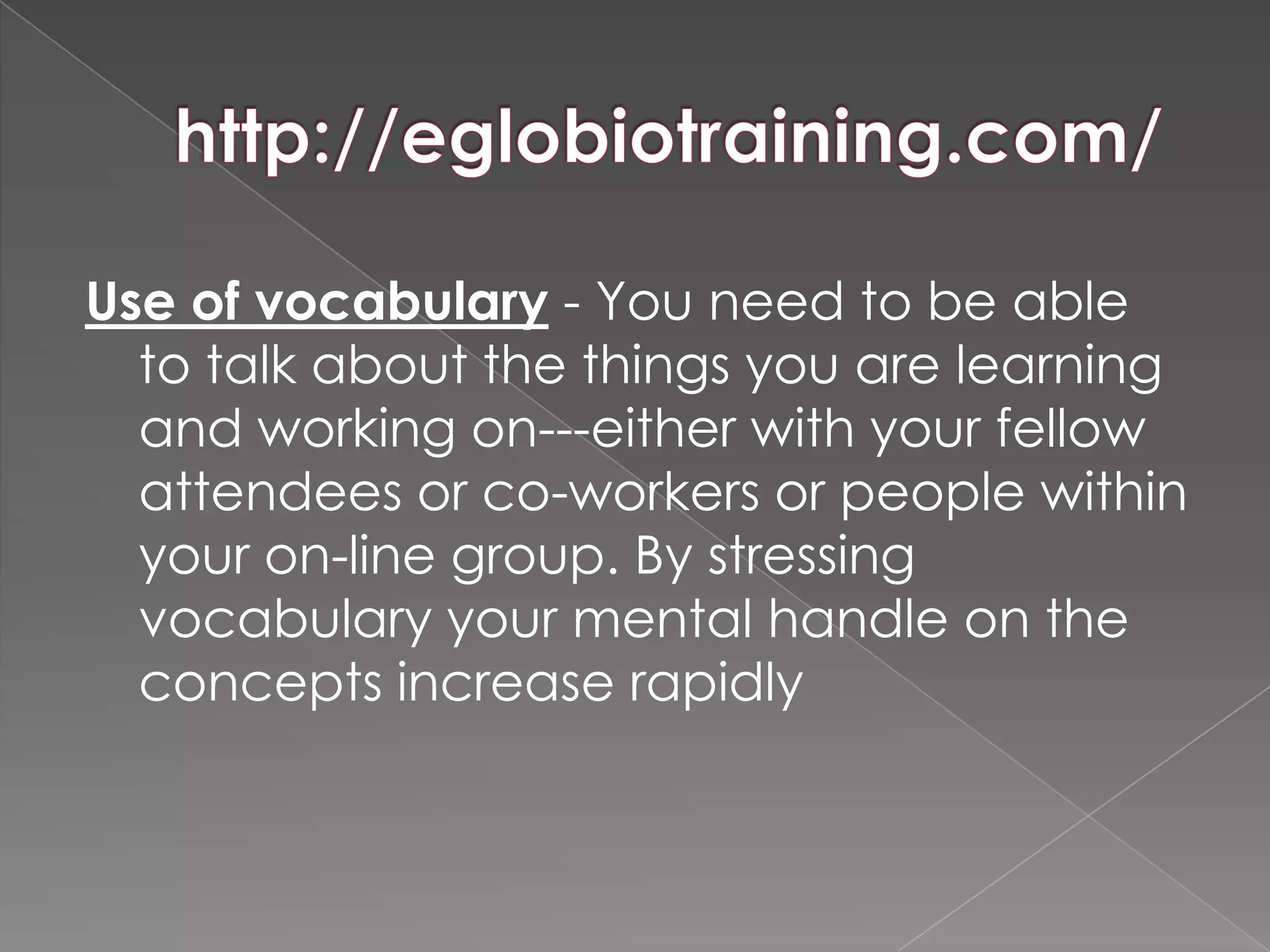 Use of vocabulary - You need to be able
  to talk about the things you are learning
  and working on---either with your fellow
  attendees or co-workers or people within
  your on-line group. By stressing
  vocabulary your mental handle on the
  concepts increase rapidly
 