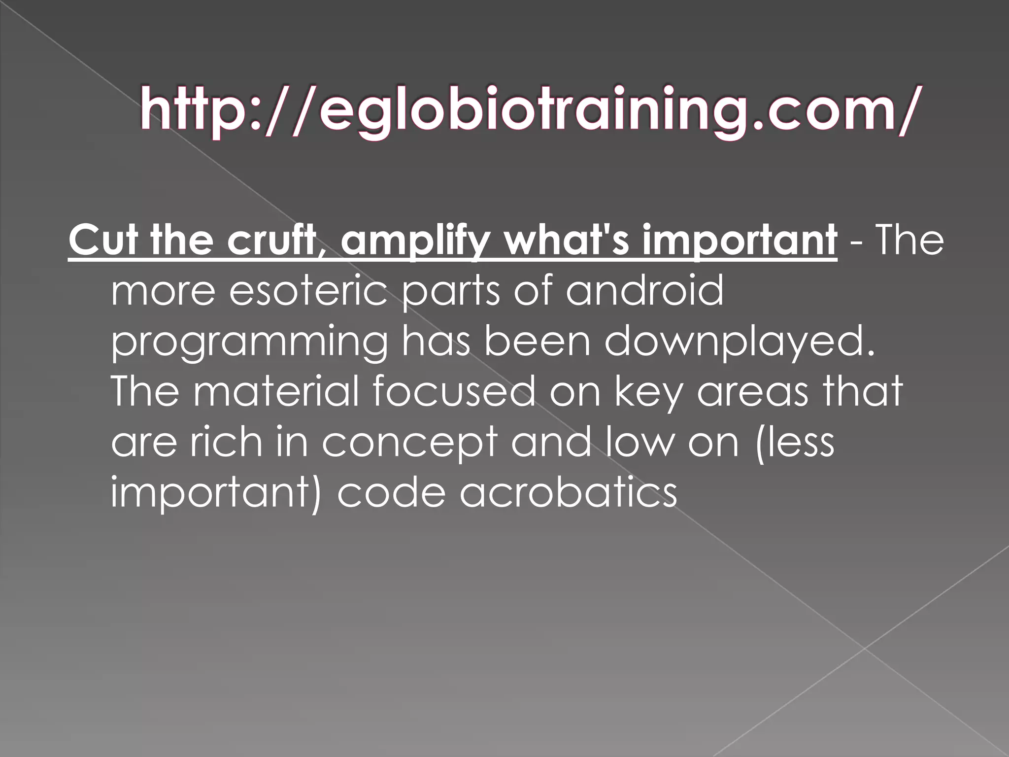 Cut the cruft, amplify what's important - The
 more esoteric parts of android
 programming has been downplayed.
 The material focused on key areas that
 are rich in concept and low on (less
 important) code acrobatics
 