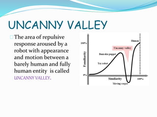 UNCANNY VALLEY
The area of repulsive
response aroused by a
robot with appearance
and motion between a
barely human and fully
human entity is called
UNCANNY VALLEY.
 