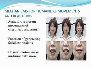 MECHANISMS FOR HUMANLIKE MOVEMENTS
AND REACTIONS
Acutators represent
movements of
chest,head and arms.
Function of generating
facial expressions
Dc servomotors make
un-humanlike noise.
 