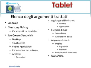 Elenco degli argomenti trattati 
• Android 
• Samsung Galaxy 
– Caratteristiche tecniche 
• Ice Cream Sandwich 
– Desktop 
– Touchscreen 
– Pagina Applicazioni 
– Impostazioni del sistema 
– Archivio 
• Screenshot 
• Aggiungere/Eliminare : 
• Desktop 
• Applicazioni 
• Esempio di App 
– Scuolabook 
– Applicazioni attive 
• Approfondimenti: 
– Display 
• Capacitivo 
• Resistivo 
– Hotspost Wi-Fi istantaneo 
• GLOSSARIO. 
Mauro Sabella 
 