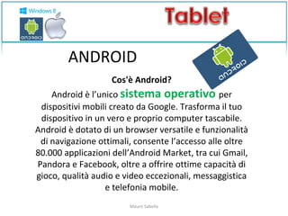 ANDROID 
Cos'è Android? 
Android è l’unico sistema operativo per 
dispositivi mobili creato da Google. Trasforma il tuo 
dispositivo in un vero e proprio computer tascabile. 
Android è dotato di un browser versatile e funzionalità 
di navigazione ottimali, consente l’accesso alle oltre 
80.000 applicazioni dell’Android Market, tra cui Gmail, 
Pandora e Facebook, oltre a offrire ottime capacità di 
gioco, qualità audio e video eccezionali, messaggistica 
e telefonia mobile. 
Mauro Sabella 
 