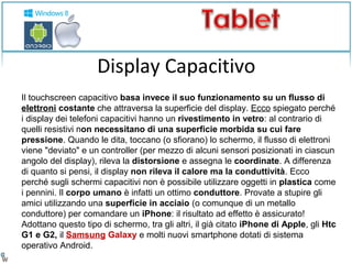 Display Capacitivo 
Il touchscreen capacitivo basa invece il suo funzionamento su un flusso di 
elettroni costante che attraversa la superficie del display. Ecco spiegato perché 
i display dei telefoni capacitivi hanno un rivestimento in vetro: al contrario di 
quelli resistivi non necessitano di una superficie morbida su cui fare 
pressione. Quando le dita, toccano (o sfiorano) lo schermo, il flusso di elettroni 
viene "deviato" e un controller (per mezzo di alcuni sensori posizionati in ciascun 
angolo del display), rileva la distorsione e assegna le coordinate. A differenza 
di quanto si pensi, il display non rileva il calore ma la conduttività. Ecco 
perché sugli schermi capacitivi non è possibile utilizzare oggetti in plastica come 
i pennini. Il corpo umano è infatti un ottimo conduttore. Provate a stupire gli 
amici utilizzando una superficie in acciaio (o comunque di un metallo 
conduttore) per comandare un iPhone: il risultato ad effetto è assicurato! 
Adottano questo tipo di schermo, tra gli altri, il già citato iPhone di Apple, gli Htc 
G1 e G2, il Samsung Galaxy e molti nuovi smartphone dotati di sistema 
operativo Android. 
 