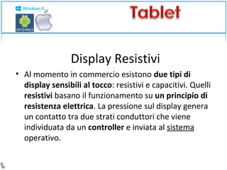 Display Resistivi 
• Al momento in commercio esistono due tipi di 
display sensibili al tocco: resistivi e capacitivi. Quelli 
resistivi basano il funzionamento su un principio di 
resistenza elettrica. La pressione sul display genera 
un contatto tra due strati conduttori che viene 
individuata da un controller e inviata al sistema 
operativo. 
 