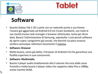 Software 
• Questo Galaxy Tab 2 10.1 parte con un notevole punto a suo favore: 
l’essere già aggiornato ad Android 4.0 Ice Cream Sandwich, con tutte le 
sue novità (nuovo task manager e browser ottimizzato, tanto per dirne 
due). Buona l’ottimizzazione di Samsung, sopratutto i suoi piccoli software 
da aprire sopra i programmi già avviati, che benché sia poco invasiva 
sembra comunque rallentare lievemente il sistema. 
• Software: Browser 
• Molto buono, come già detto, il browser di Android 4.0 che garantisce una 
fluidità superiore ai suoi concorrenti. 
• Software: Multimedia 
• Buono il player audio (mediamente alto il volume che esce dalle casse 
frontali) e molto buono il player video che supporta video fino a 1080p, 
anche tramite DLNA. 
 