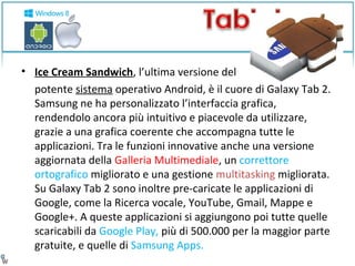 • Ice Cream Sandwich, l’ultima versione del 
potente sistema operativo Android, è il cuore di Galaxy Tab 2. 
Samsung ne ha personalizzato l’interfaccia grafica, 
rendendolo ancora più intuitivo e piacevole da utilizzare, 
grazie a una grafica coerente che accompagna tutte le 
applicazioni. Tra le funzioni innovative anche una versione 
aggiornata della Galleria Multimediale, un correttore 
ortografico migliorato e una gestione multitasking migliorata. 
Su Galaxy Tab 2 sono inoltre pre-caricate le applicazioni di 
Google, come la Ricerca vocale, YouTube, Gmail, Mappe e 
Google+. A queste applicazioni si aggiungono poi tutte quelle 
scaricabili da Google Play, più di 500.000 per la maggior parte 
gratuite, e quelle di Samsung Apps. 
 
