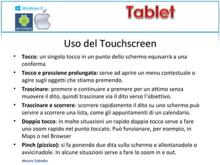 Uso del Touchscreen 
• Tocco: un singolo tocco in un punto dello schermo equivarrà a una 
conferma 
• Tocco e pressione prolungata: serve ad aprire un menu contestuale o 
agire sugli oggetti che stiamo premendo. 
• Trascinare: premere e continuare a premere per un attimo senza 
muovere il dito, quindi trascinare via il dito verso l’obiettivo. 
• Trascinare e scorrere: scorrere rapidamente il dito su uno schermo può 
servire a scorrere una lista, come gli appuntamenti di un calendario. 
• Doppio tocco: in molte situazioni un rapido doppio tocco serve a fare 
uno zoom rapido nel punto toccato. Può funzionare, per esempio, in 
Maps o nel Browser 
• Pinch (pizzico): si fa ponendo due dita sullo schermo e allontanadole o 
avvicinadole. In alcune situazioni serve a fare lo zoom in e out. 
Mauro Sabella 
 