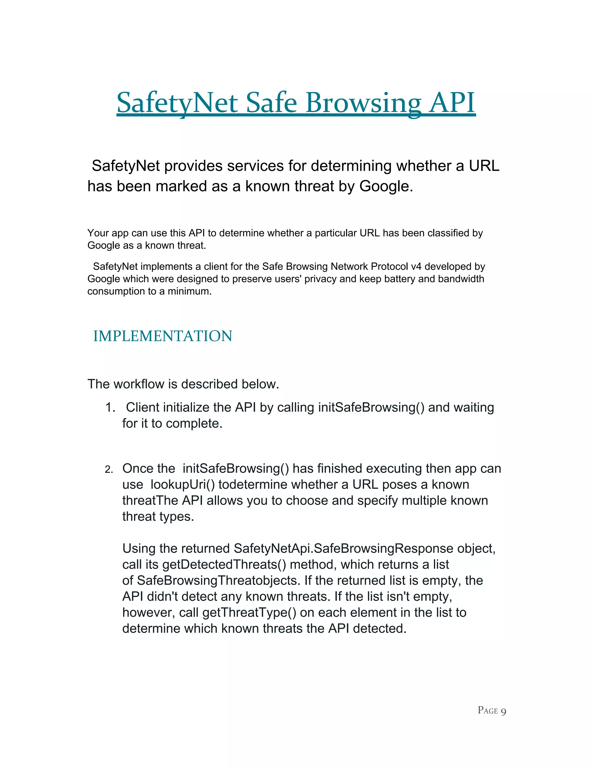 SafetyNet Safe Browsing API
​SafetyNet provides services for determining whether a URL
has been marked as a known threat by Google.
Your app can use this API to determine whether a particular URL has been classified by
Google as a known threat.
SafetyNet implements a client for the Safe Browsing Network Protocol v4 developed by
Google which were designed to preserve users' privacy and keep battery and bandwidth
consumption to a minimum.
​IMPLEMENTATION
The workflow is described below.
1. Client initialize the API by calling ​initSafeBrowsing()​ and waiting
for it to complete.
2. Once the initSafeBrowsing() has finished executing then app can
use ​lookupUri()​ todetermine whether a URL poses a known
threatThe API allows you to choose and specify multiple known
threat types.
Using the returned ​SafetyNetApi.SafeBrowsingResponse​ object,
call its ​getDetectedThreats()​ method, which returns a list
of ​SafeBrowsingThreat​objects. If the returned list is empty, the
API didn't detect any known threats. If the list isn't empty,
however, call ​getThreatType()​ on each element in the list to
determine which known threats the API detected.
PAGE 9
 
