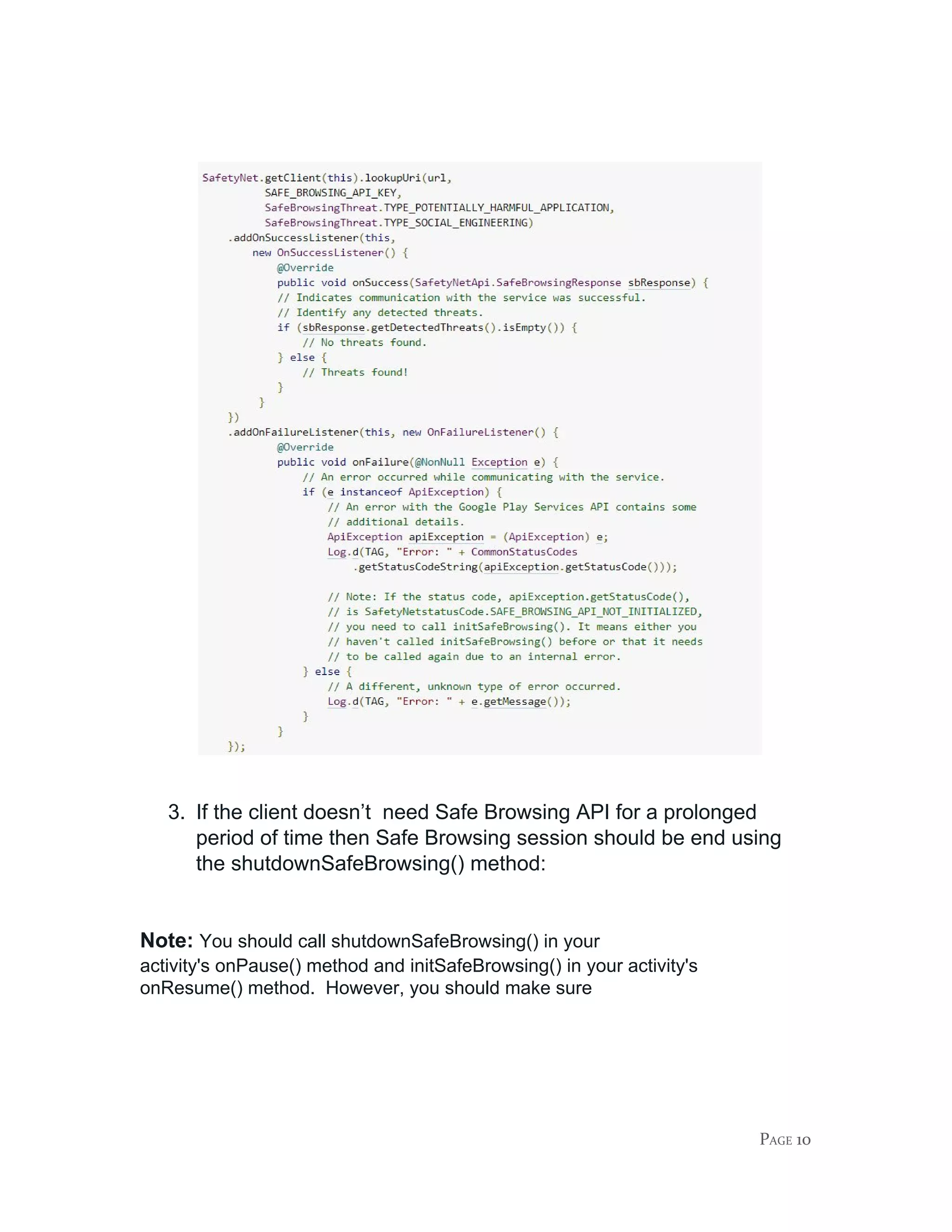 3. If the client doesn’t need Safe Browsing API for a prolonged
period of time then Safe Browsing session should be end using
the ​shutdownSafeBrowsing()​ method:
Note:​ ​You should call shutdownSafeBrowsing() in your
activity's ​onPause()​ method and ​initSafeBrowsing()​ in your activity's
onResume()​ method. However, you should make sure
PAGE 10
 