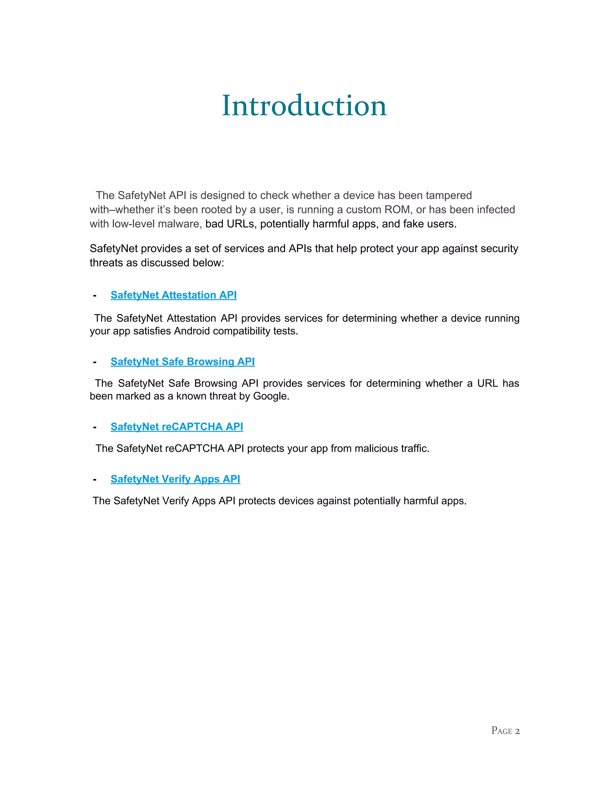 Introduction
The SafetyNet API is designed to check whether a device has been tampered
with–whether it’s been rooted by a user, is running a custom ROM, or has been infected
with low-level malware, ​bad URLs, potentially harmful apps, and fake users.
SafetyNet provides a set of services and APIs that help protect your app against security
threats as discussed below:
- SafetyNet Attestation API
The SafetyNet Attestation API provides services for determining whether a device running
your app satisfies Android compatibility tests.
- SafetyNet Safe Browsing API
The SafetyNet Safe Browsing API provides services for determining whether a URL has
been marked as a known threat by Google.
- SafetyNet reCAPTCHA API
The SafetyNet reCAPTCHA API protects your app from malicious traffic.
- SafetyNet Verify Apps API
The SafetyNet Verify Apps API protects devices against potentially harmful apps.
PAGE 2
 