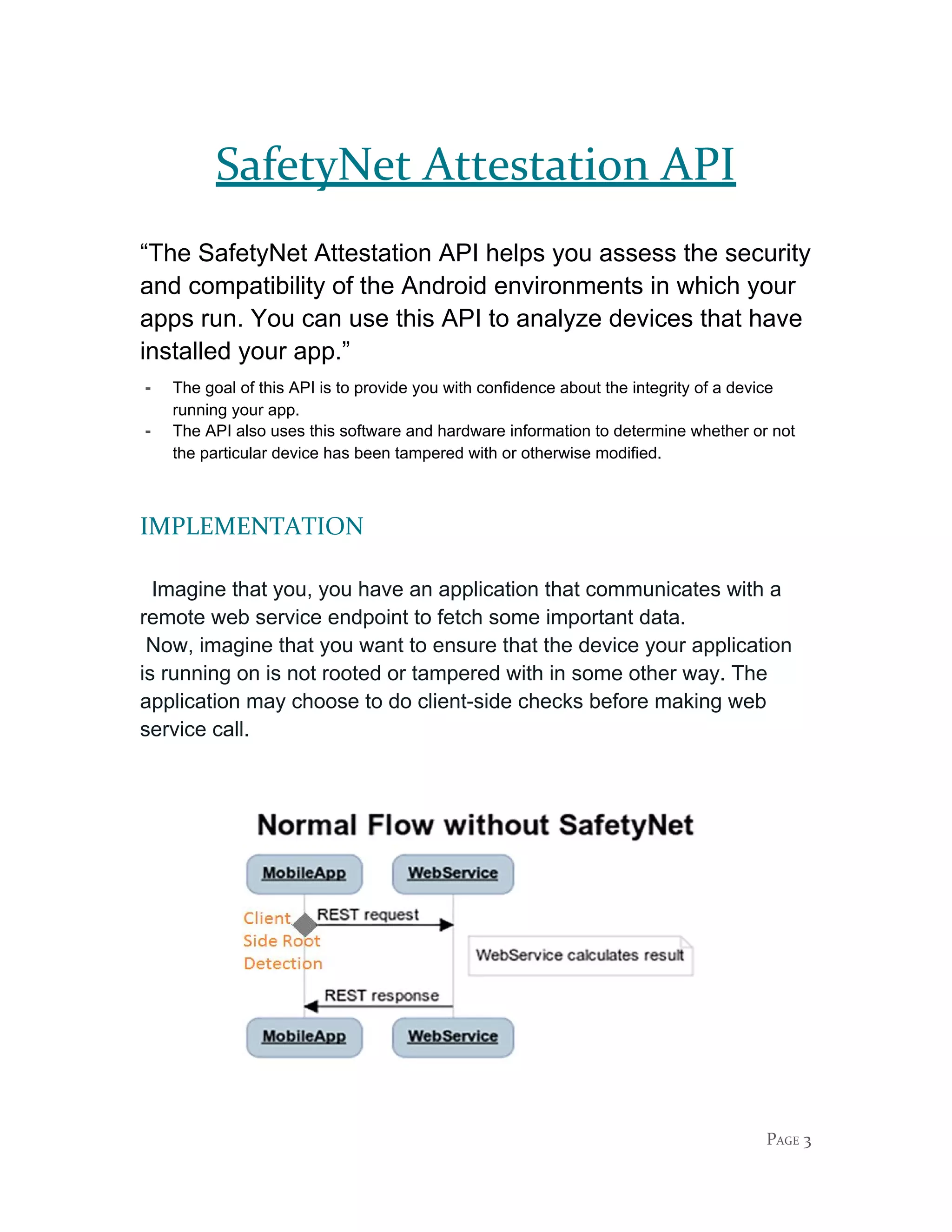 SafetyNet Attestation API
“The SafetyNet Attestation API helps you assess the security
and compatibility of the Android environments in which your
apps run. You can use this API to analyze devices that have
installed your app.”
- The goal of this API is to provide you with confidence about the integrity of a device
running your app.
- The API also uses this software and hardware information to determine whether or not
the particular device has been tampered with or otherwise modified.
IMPLEMENTATION
Imagine that you, you have an application that communicates with a
remote web service endpoint to fetch some important data.
Now, imagine that you want to ensure that the device your application
is running on is not rooted or tampered with in some other way. The
application may choose to do client-side checks before making web
service call.
PAGE 3
 