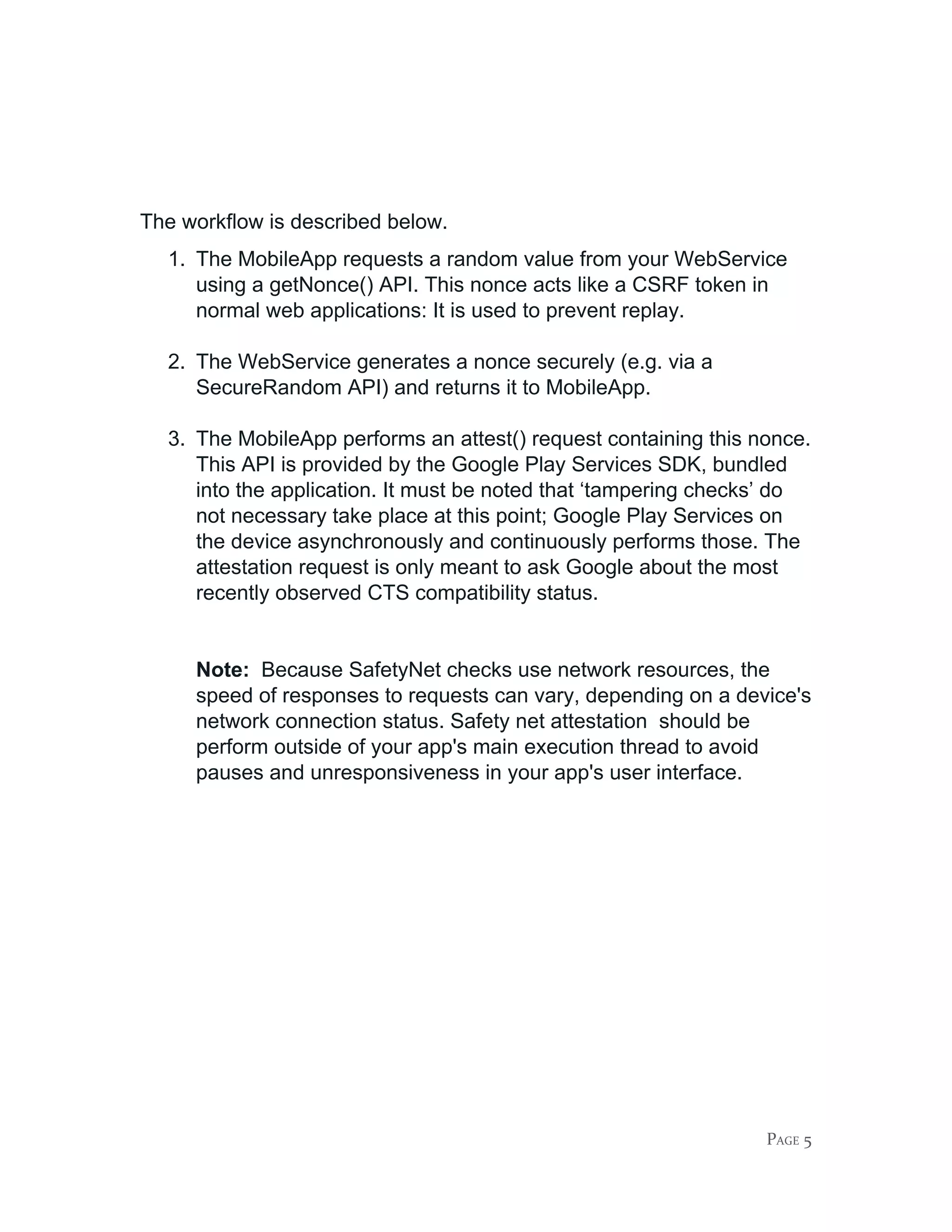 The workflow is described below.
1. The MobileApp requests a random value from your WebService
using a getNonce() API. This nonce acts like a CSRF token in
normal web applications: It is used to prevent replay.
2. The WebService generates a nonce securely (e.g. via a
SecureRandom API) and returns it to MobileApp.
3. The MobileApp performs an attest() request containing this nonce.
This API is provided by the Google Play Services SDK, bundled
into the application. It must be noted that ‘tampering checks’ do
not necessary take place at this point; Google Play Services on
the device asynchronously and continuously performs those. The
attestation request is only meant to ask Google about the most
recently observed CTS compatibility status.
Note: ​Because SafetyNet checks use network resources, the
speed of responses to requests can vary, depending on a device's
network connection status. Safety net attestation should be
perform outside of your app's main execution thread to avoid
pauses and unresponsiveness in your app's user interface.
PAGE 5
 