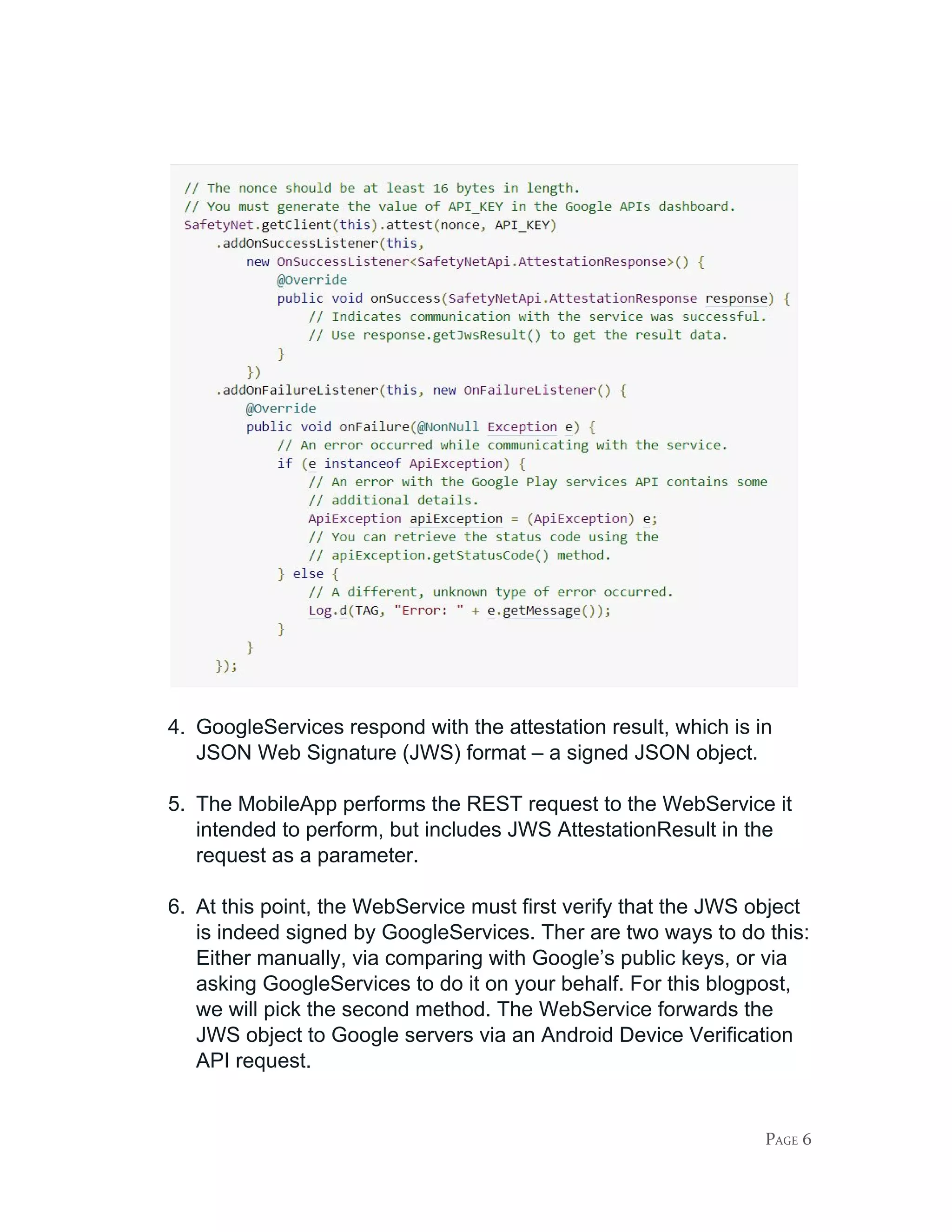 4. GoogleServices respond with the attestation result, which is in
JSON Web Signature (JWS) format – a signed JSON object.
5. The MobileApp performs the REST request to the WebService it
intended to perform, but includes JWS AttestationResult in the
request as a parameter.
6. At this point, the WebService must first verify that the JWS object
is indeed signed by GoogleServices. Ther are two ways to do this:
Either manually, via comparing with Google’s public keys, or via
asking GoogleServices to do it on your behalf. For this blogpost,
we will pick the second method. The WebService forwards the
JWS object to Google servers via an Android Device Verification
API request.
PAGE 6
 