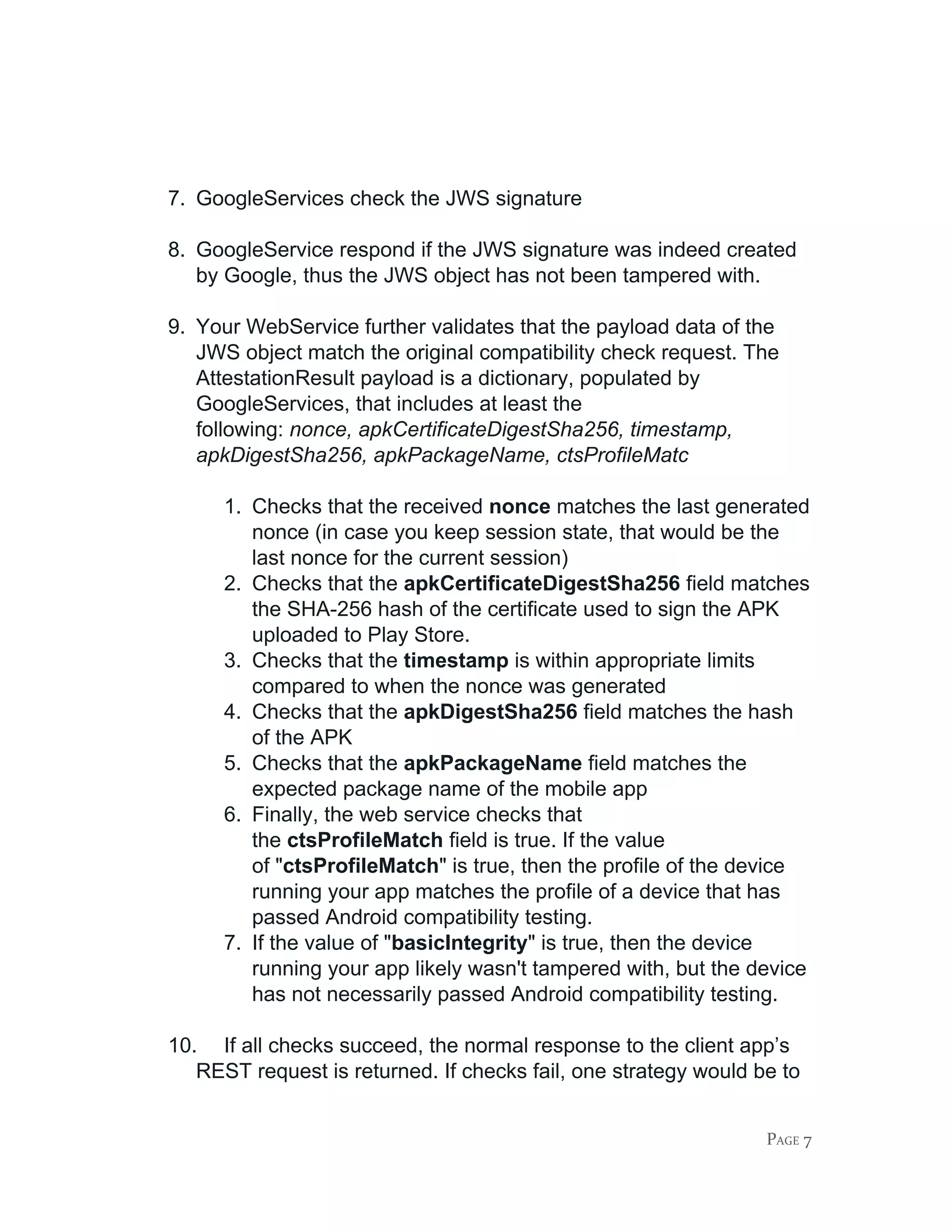 7. GoogleServices check the JWS signature
8. GoogleService respond if the JWS signature was indeed created
by Google, thus the JWS object has not been tampered with.
9. Your WebService further validates that the payload data of the
JWS object match the original compatibility check request. The
AttestationResult payload is a dictionary, populated by
GoogleServices, that includes at least the
following: ​nonce, apkCertificateDigestSha256, timestamp,
apkDigestSha256, apkPackageName, ctsProfileMatc
1. Checks that the received ​nonce ​matches the last generated
nonce (in case you keep session state, that would be the
last nonce for the current session)
2. Checks that the ​apkCertificateDigestSha256 ​field matches
the SHA-256 hash of the certificate used to sign the APK
uploaded to Play Store.
3. Checks that the ​timestamp ​is within appropriate limits
compared to when the nonce was generated
4. Checks that the ​apkDigestSha256 ​field matches the hash
of the APK
5. Checks that the ​apkPackageName ​field matches the
expected package name of the mobile app
6. Finally, the web service checks that
the ​ctsProfileMatch​ field is true. If the value
of "​ctsProfileMatch​" is true, then the profile of the device
running your app matches the profile of a device that has
passed Android compatibility testing.
7. If the value of "​basicIntegrity​" is true, then the device
running your app likely wasn't tampered with, but the device
has not necessarily passed Android compatibility testing.
10. If all checks succeed, the normal response to the client app’s
REST request is returned. If checks fail, one strategy would be to
PAGE 7
 