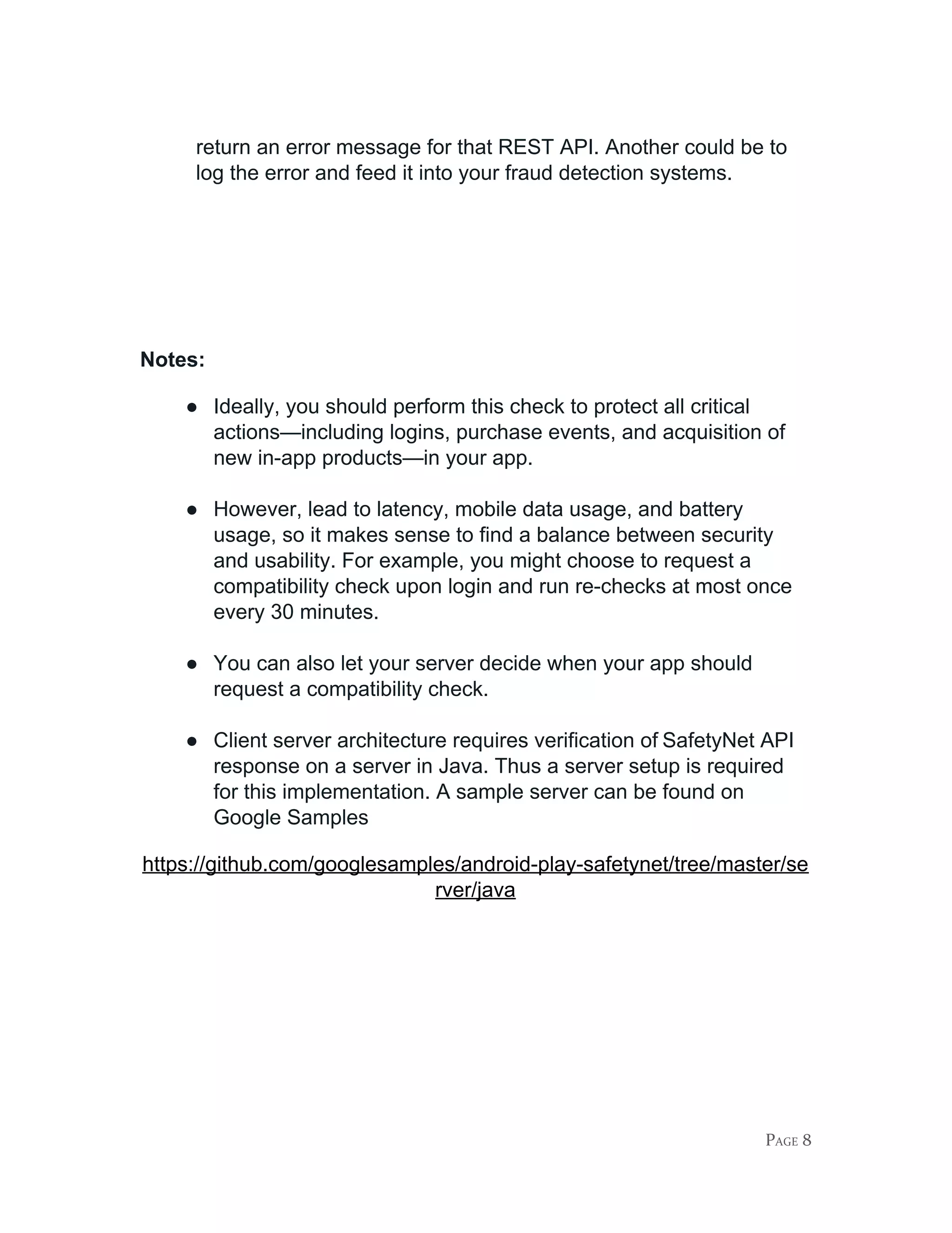 return an error message for that REST API. Another could be to
log the error and feed it into your fraud detection systems.
Notes:
● Ideally, you should perform this check to protect all critical
actions—including logins, purchase events, and acquisition of
new in-app products—in your app.
● However, lead to latency, mobile data usage, and battery
usage, so it makes sense to find a balance between security
and usability. For example, you might choose to request a
compatibility check upon login and run re-checks at most once
every 30 minutes.
● You can also let your server decide when your app should
request a compatibility check.
● Client server architecture requires verification of​ ​SafetyNet API
response on a server in Java. Thus a server setup is required
for this implementation. A sample server can be found on
Google Samples
https://github.com/googlesamples/android-play-safetynet/tree/master/se
rver/java
PAGE 8
 