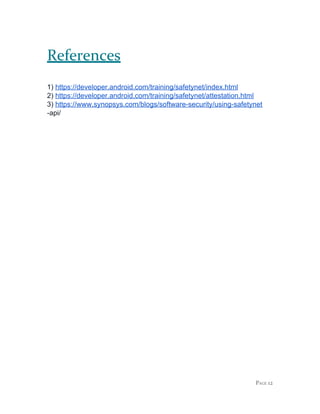 References
1) ​https://developer.android.com/training/safetynet/index.html
2) ​https://developer.android.com/training/safetynet/attestation.html
3) ​https://www.synopsys.com/blogs/software-security/using-safetynet
-api/
PAGE 12
 