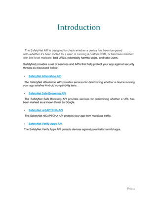 Introduction
The SafetyNet API is designed to check whether a device has been tampered
with–whether it’s been rooted by a user, is running a custom ROM, or has been infected
with low-level malware, ​bad URLs, potentially harmful apps, and fake users.
SafetyNet provides a set of services and APIs that help protect your app against security
threats as discussed below:
- SafetyNet Attestation API
The SafetyNet Attestation API provides services for determining whether a device running
your app satisfies Android compatibility tests.
- SafetyNet Safe Browsing API
The SafetyNet Safe Browsing API provides services for determining whether a URL has
been marked as a known threat by Google.
- SafetyNet reCAPTCHA API
The SafetyNet reCAPTCHA API protects your app from malicious traffic.
- SafetyNet Verify Apps API
The SafetyNet Verify Apps API protects devices against potentially harmful apps.
PAGE 2
 