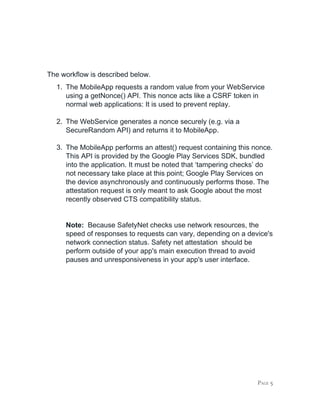 The workflow is described below.
1. The MobileApp requests a random value from your WebService
using a getNonce() API. This nonce acts like a CSRF token in
normal web applications: It is used to prevent replay.
2. The WebService generates a nonce securely (e.g. via a
SecureRandom API) and returns it to MobileApp.
3. The MobileApp performs an attest() request containing this nonce.
This API is provided by the Google Play Services SDK, bundled
into the application. It must be noted that ‘tampering checks’ do
not necessary take place at this point; Google Play Services on
the device asynchronously and continuously performs those. The
attestation request is only meant to ask Google about the most
recently observed CTS compatibility status.
Note: ​Because SafetyNet checks use network resources, the
speed of responses to requests can vary, depending on a device's
network connection status. Safety net attestation should be
perform outside of your app's main execution thread to avoid
pauses and unresponsiveness in your app's user interface.
PAGE 5
 