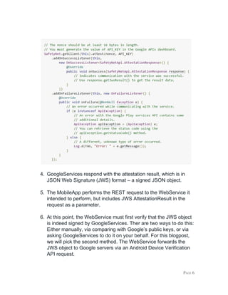 4. GoogleServices respond with the attestation result, which is in
JSON Web Signature (JWS) format – a signed JSON object.
5. The MobileApp performs the REST request to the WebService it
intended to perform, but includes JWS AttestationResult in the
request as a parameter.
6. At this point, the WebService must first verify that the JWS object
is indeed signed by GoogleServices. Ther are two ways to do this:
Either manually, via comparing with Google’s public keys, or via
asking GoogleServices to do it on your behalf. For this blogpost,
we will pick the second method. The WebService forwards the
JWS object to Google servers via an Android Device Verification
API request.
PAGE 6
 