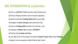 IDE INTEGRATION & customize
 Click on ANDROID STUDIO and then select Preferences
 Click on Plugins and then click on browse repository
 Search and Install FindBugs-IDEA (Restart your IDE)
 Navigate to other settings under preference tab.
 Click on FindBugs-IDEA and add it by clicking + icon
 Navigate to Report tab and select SECURITY
 Finally click on Apply and Save.
 Just right click on the project and select Analyze Project Files under FindBugs
 Reports can be exported to both HTML & XML format.
 