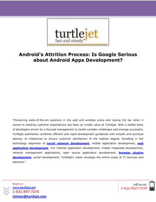 [Type text]




     Android’s Attrition Process: Is Google Serious
          about Android Apps Development?




“Pioneering state-of-the-art solutions in the web and wireless arena and raising the bar when it
comes to meeting customer expectations has been an innate value at Turtlejet. With a skilled team
of developers driven by a focused management to tackle complex challenges and emerge successful,
Turtlejet seamlessly combines efficient and rapid development guidelines with smooth and punctual
delivery of milestones to ensure customer satisfaction of the highest degree. Excelling in the
technology segments of social network development, mobile application development, web
application development, rich internet application development, mobile integrated development,
network management applications, open source application development, browser plugins
development, portal development; Turtlejet’s vision envelops the entire scope of IT services and
solutions.”




Reach us
www.turtlejet.net
1-631-897-7276
chintan@turtlejet.com
 