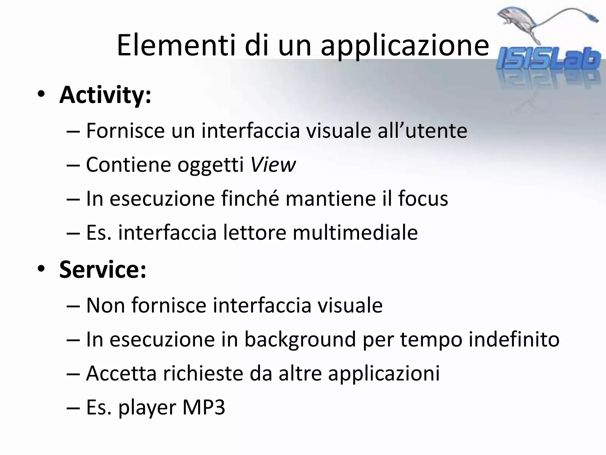 • Activity:
– Fornisce un interfaccia visuale all’utente
– Contiene oggetti View
– In esecuzione finché mantiene il focus
– Es. interfaccia lettore multimediale
• Service:
– Non fornisce interfaccia visuale
– In esecuzione in background per tempo indefinito
– Accetta richieste da altre applicazioni
– Es. player MP3
Elementi di un applicazione
 