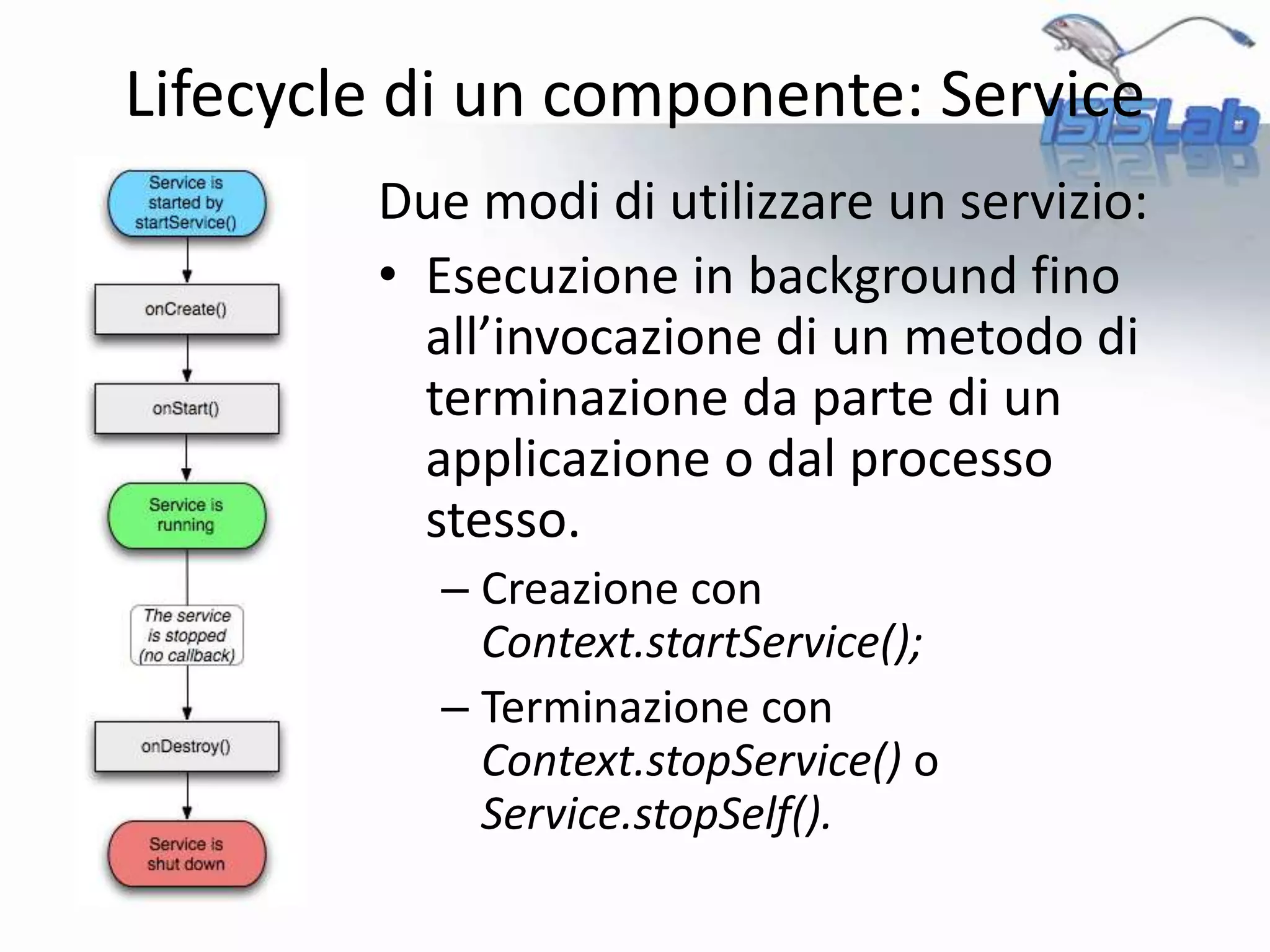 Due modi di utilizzare un servizio:
• Esecuzione in background fino
all’invocazione di un metodo di
terminazione da parte di un
applicazione o dal processo
stesso.
– Creazione con
Context.startService();
– Terminazione con
Context.stopService() o
Service.stopSelf().
Lifecycle di un componente: Service
 