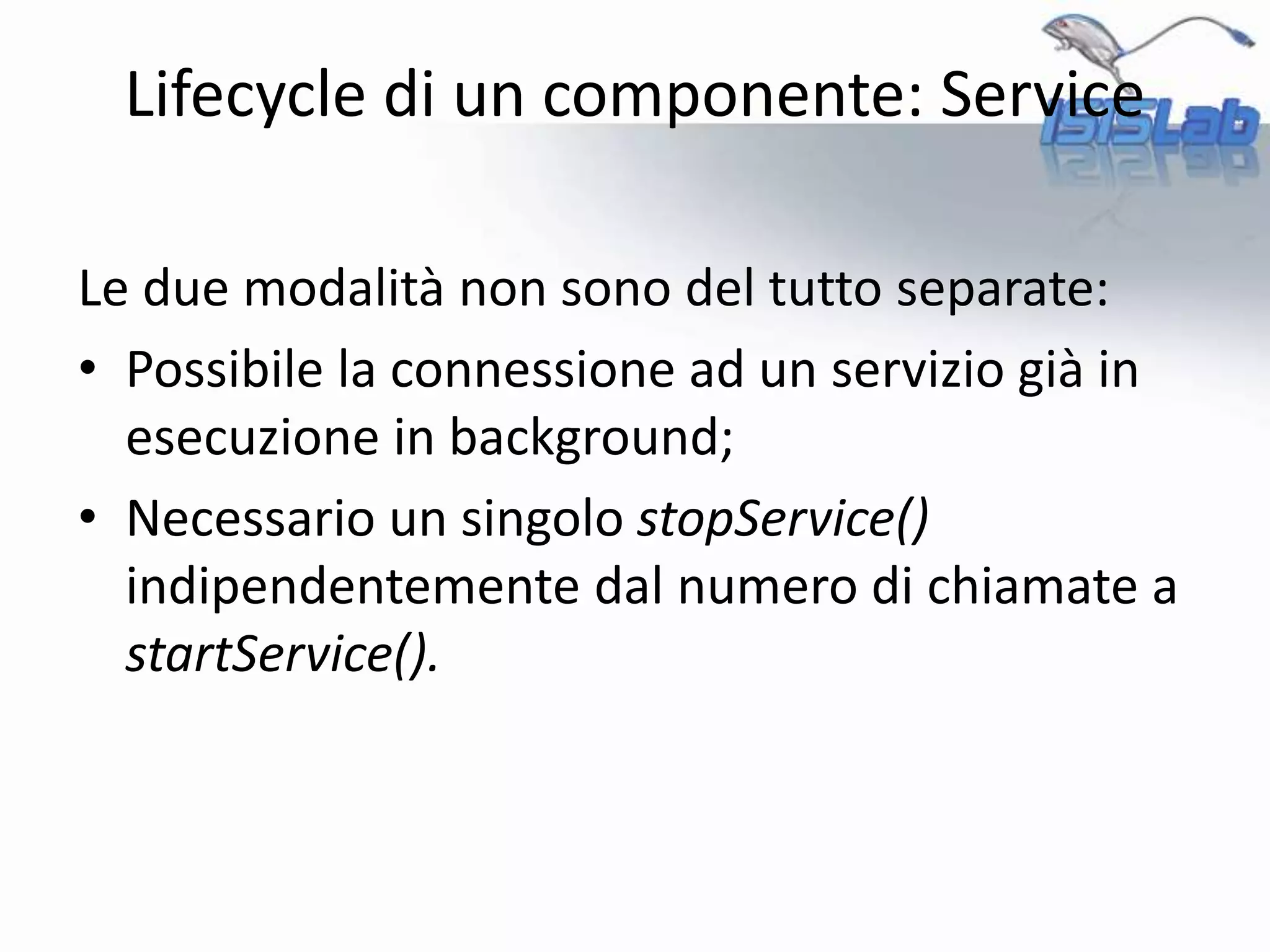 Le due modalità non sono del tutto separate:
• Possibile la connessione ad un servizio già in
esecuzione in background;
• Necessario un singolo stopService()
indipendentemente dal numero di chiamate a
startService().
Lifecycle di un componente: Service
 