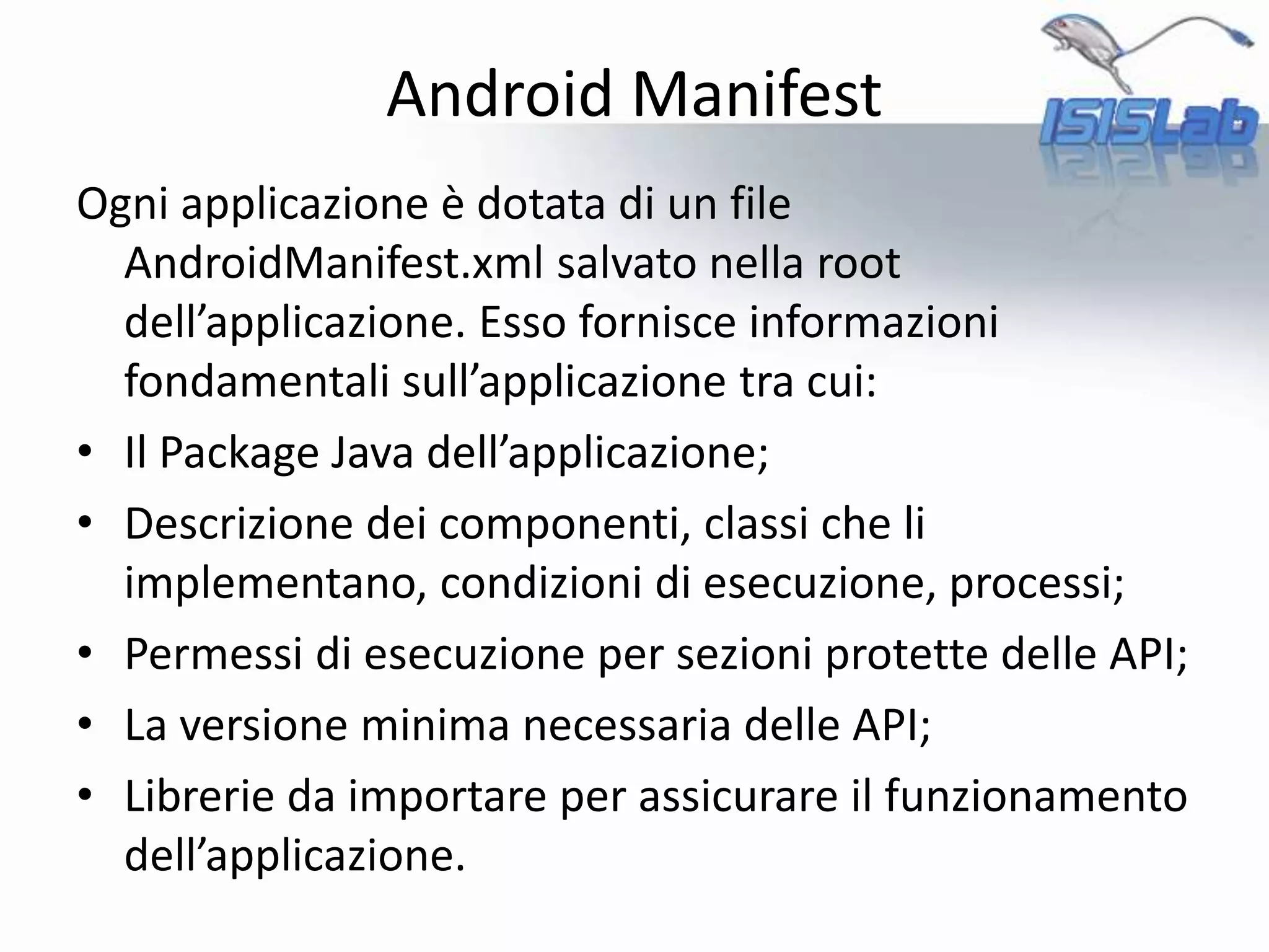 Ogni applicazione è dotata di un file
AndroidManifest.xml salvato nella root
dell’applicazione. Esso fornisce informazioni
fondamentali sull’applicazione tra cui:
• Il Package Java dell’applicazione;
• Descrizione dei componenti, classi che li
implementano, condizioni di esecuzione, processi;
• Permessi di esecuzione per sezioni protette delle API;
• La versione minima necessaria delle API;
• Librerie da importare per assicurare il funzionamento
dell’applicazione.
Android Manifest
 