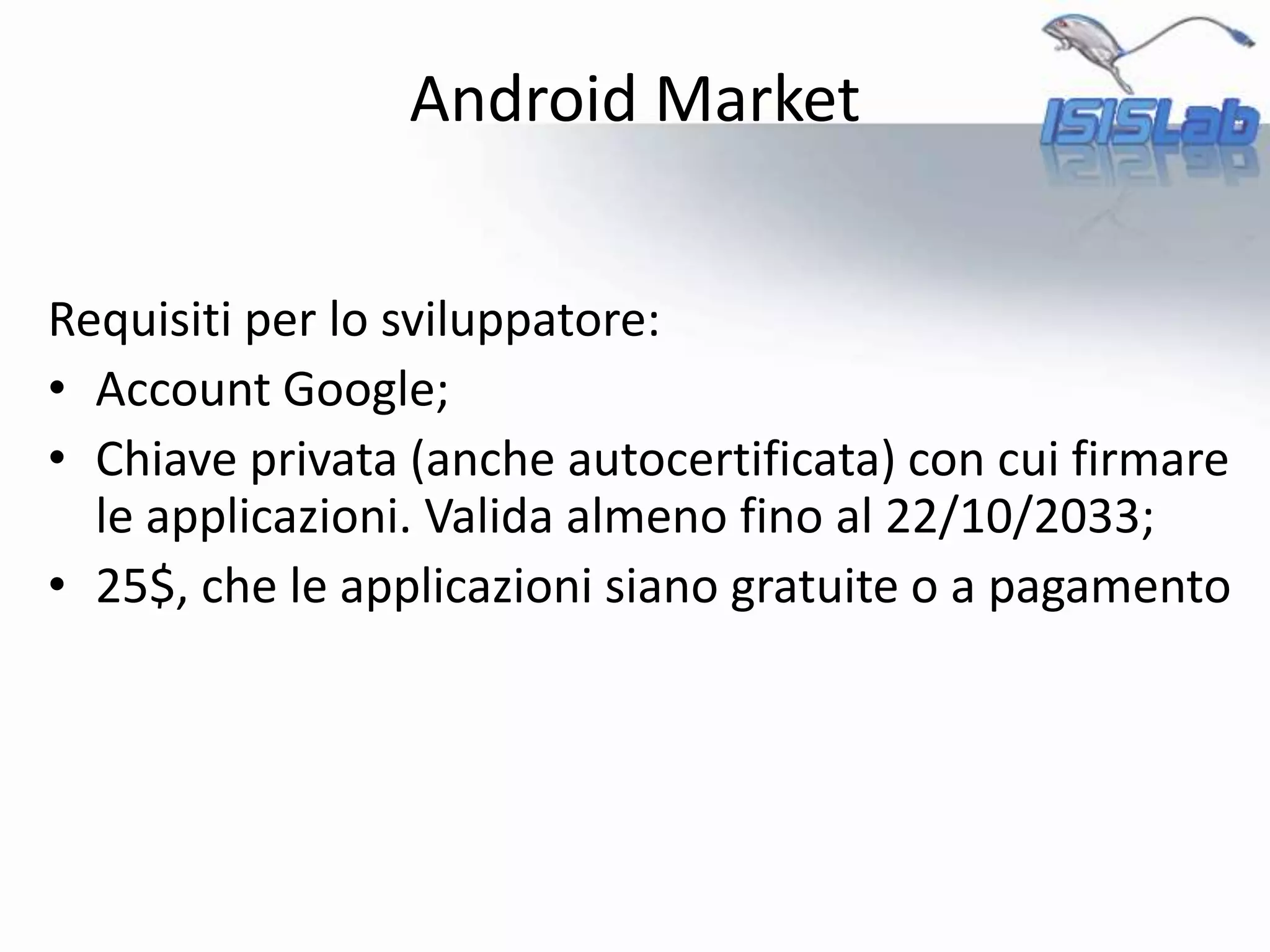Android Market
Requisiti per lo sviluppatore:
• Account Google;
• Chiave privata (anche autocertificata) con cui firmare
le applicazioni. Valida almeno fino al 22/10/2033;
• 25$, che le applicazioni siano gratuite o a pagamento
 