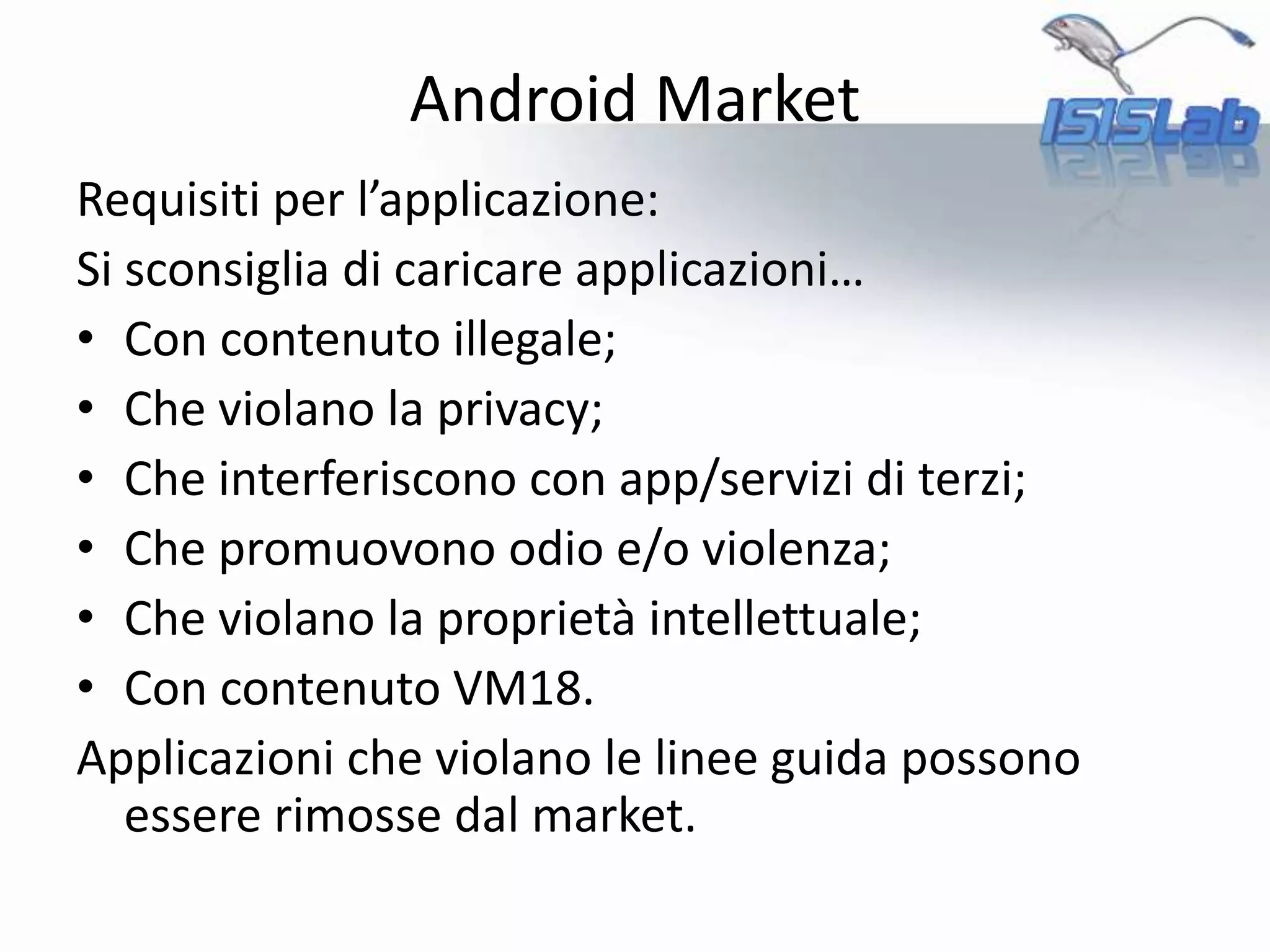 Android Market
Requisiti per l’applicazione:
Si sconsiglia di caricare applicazioni…
• Con contenuto illegale;
• Che violano la privacy;
• Che interferiscono con app/servizi di terzi;
• Che promuovono odio e/o violenza;
• Che violano la proprietà intellettuale;
• Con contenuto VM18.
Applicazioni che violano le linee guida possono
essere rimosse dal market.
 