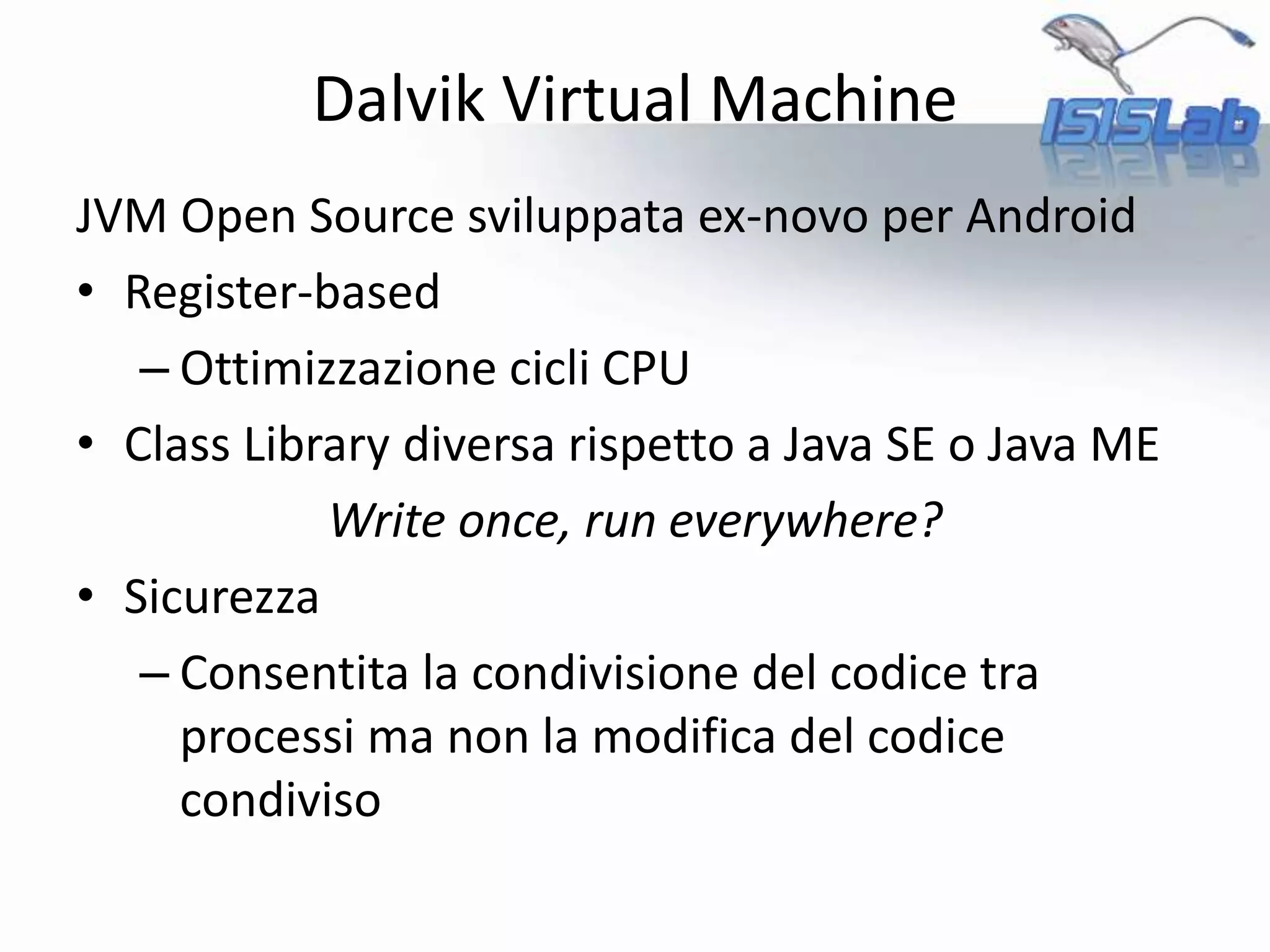 Dalvik Virtual Machine
JVM Open Source sviluppata ex-novo per Android
• Register-based
– Ottimizzazione cicli CPU
• Class Library diversa rispetto a Java SE o Java ME
Write once, run everywhere?
• Sicurezza
– Consentita la condivisione del codice tra
processi ma non la modifica del codice
condiviso
 
