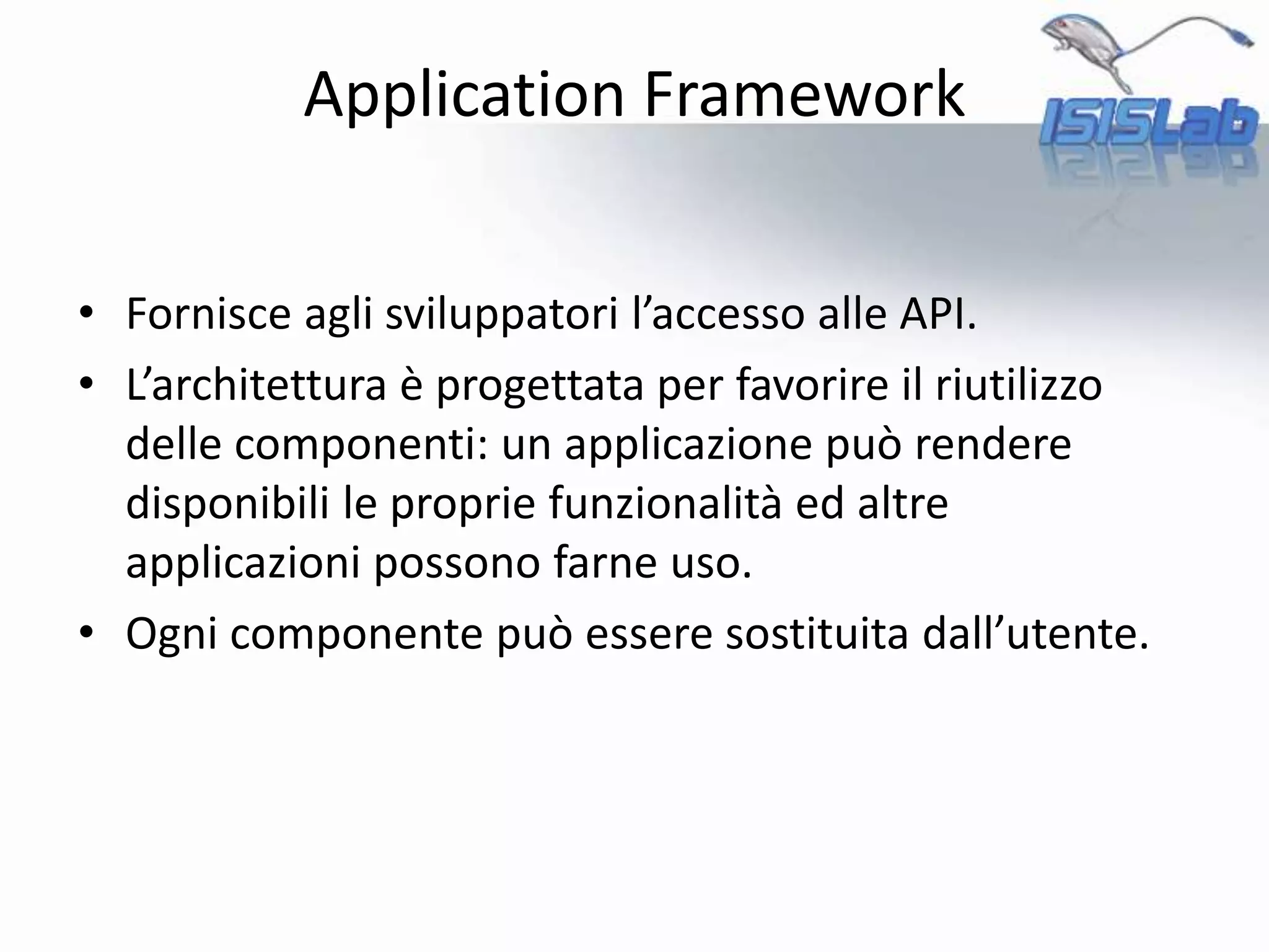 • Fornisce agli sviluppatori l’accesso alle API.
• L’architettura è progettata per favorire il riutilizzo
delle componenti: un applicazione può rendere
disponibili le proprie funzionalità ed altre
applicazioni possono farne uso.
• Ogni componente può essere sostituita dall’utente.
Application Framework
 