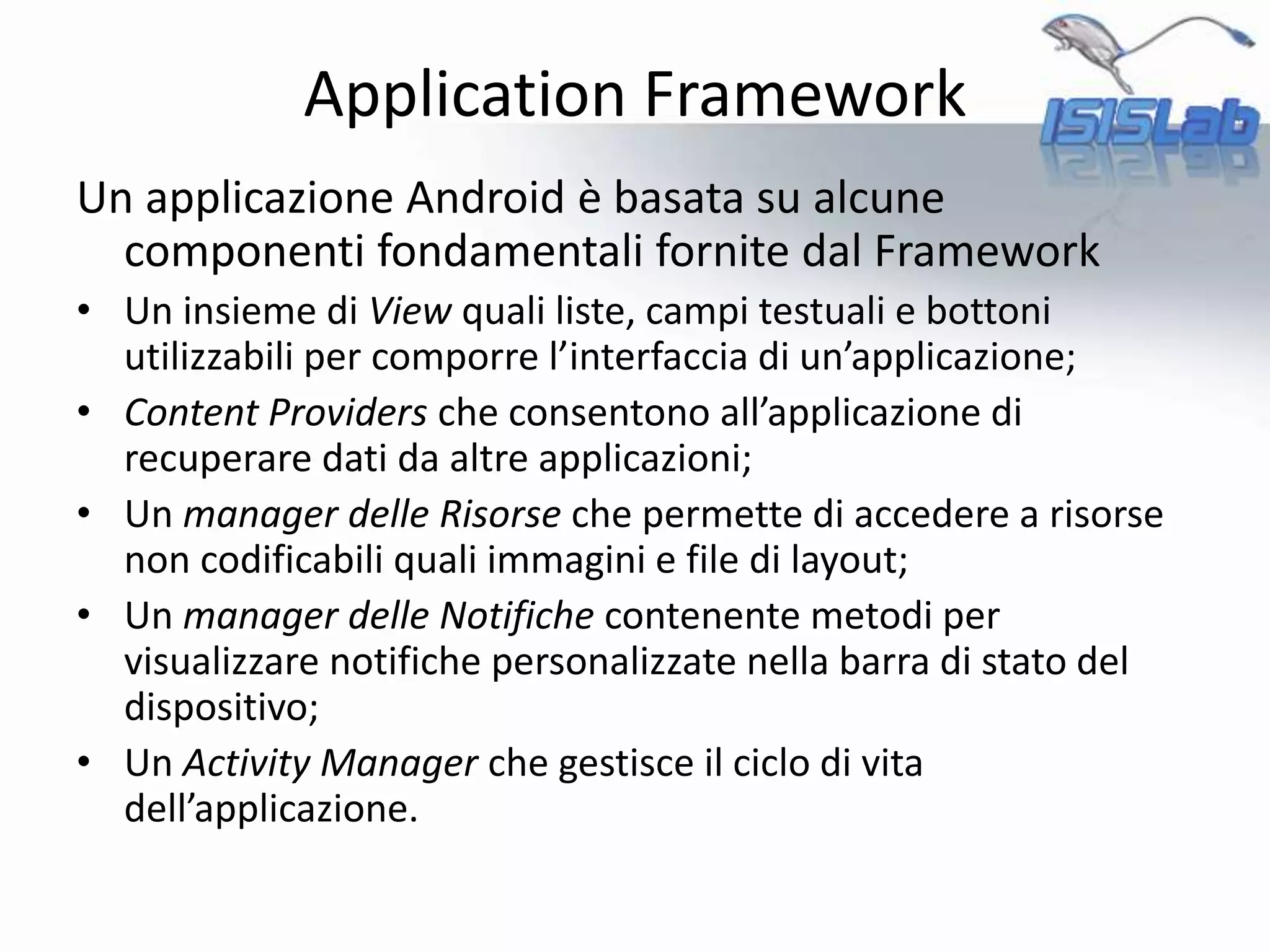 Un applicazione Android è basata su alcune
componenti fondamentali fornite dal Framework
• Un insieme di View quali liste, campi testuali e bottoni
utilizzabili per comporre l’interfaccia di un’applicazione;
• Content Providers che consentono all’applicazione di
recuperare dati da altre applicazioni;
• Un manager delle Risorse che permette di accedere a risorse
non codificabili quali immagini e file di layout;
• Un manager delle Notifiche contenente metodi per
visualizzare notifiche personalizzate nella barra di stato del
dispositivo;
• Un Activity Manager che gestisce il ciclo di vita
dell’applicazione.
Application Framework
 