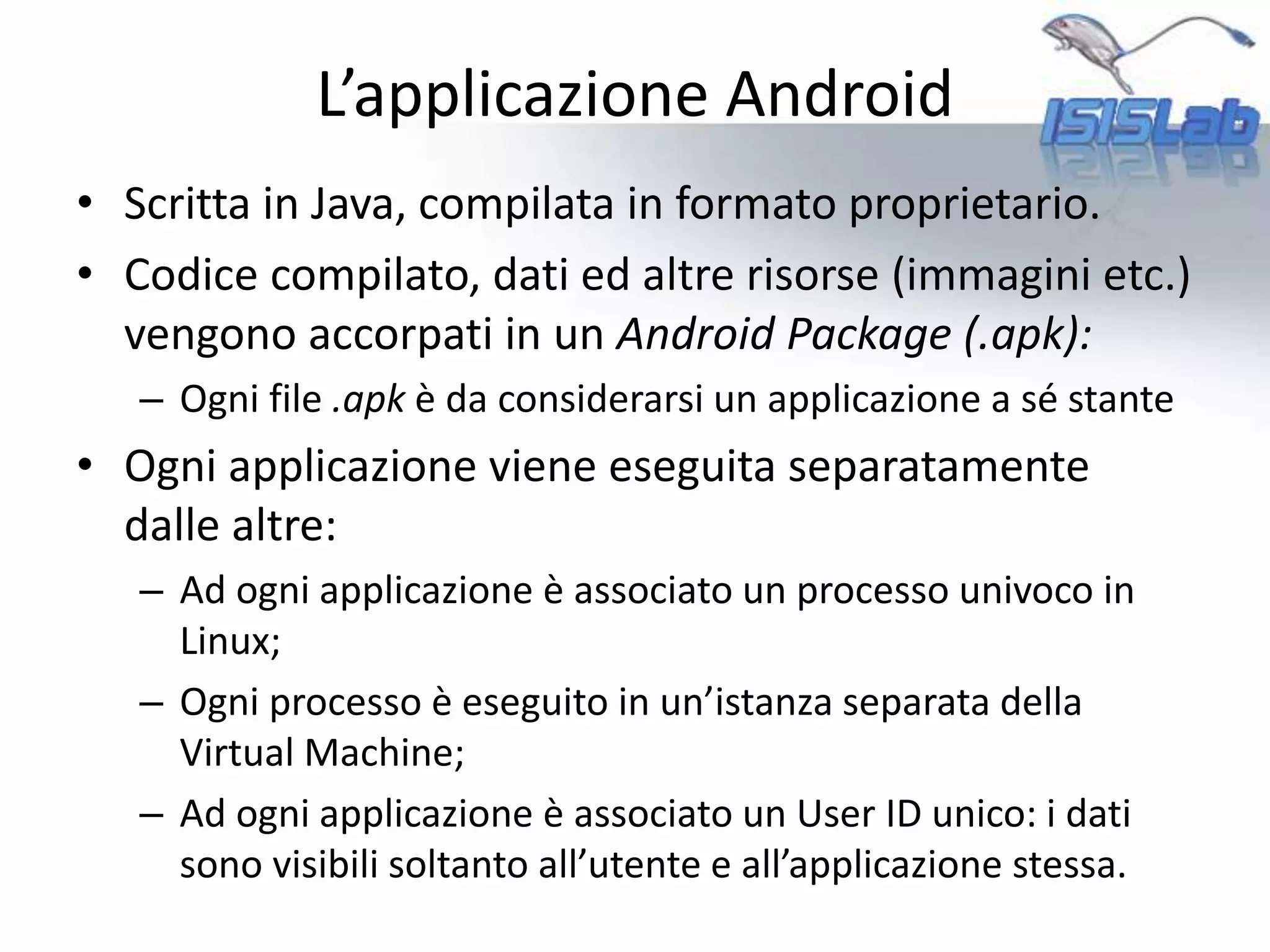 L’applicazione Android
• Scritta in Java, compilata in formato proprietario.
• Codice compilato, dati ed altre risorse (immagini etc.)
vengono accorpati in un Android Package (.apk):
– Ogni file .apk è da considerarsi un applicazione a sé stante
• Ogni applicazione viene eseguita separatamente
dalle altre:
– Ad ogni applicazione è associato un processo univoco in
Linux;
– Ogni processo è eseguito in un’istanza separata della
Virtual Machine;
– Ad ogni applicazione è associato un User ID unico: i dati
sono visibili soltanto all’utente e all’applicazione stessa.
 