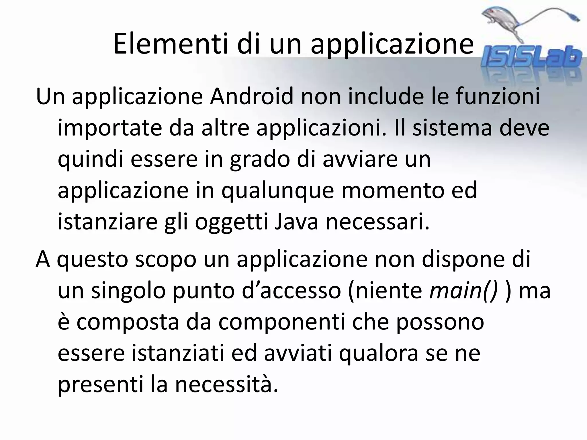 Un applicazione Android non include le funzioni
importate da altre applicazioni. Il sistema deve
quindi essere in grado di avviare un
applicazione in qualunque momento ed
istanziare gli oggetti Java necessari.
A questo scopo un applicazione non dispone di
un singolo punto d’accesso (niente main() ) ma
è composta da componenti che possono
essere istanziati ed avviati qualora se ne
presenti la necessità.
Elementi di un applicazione
 