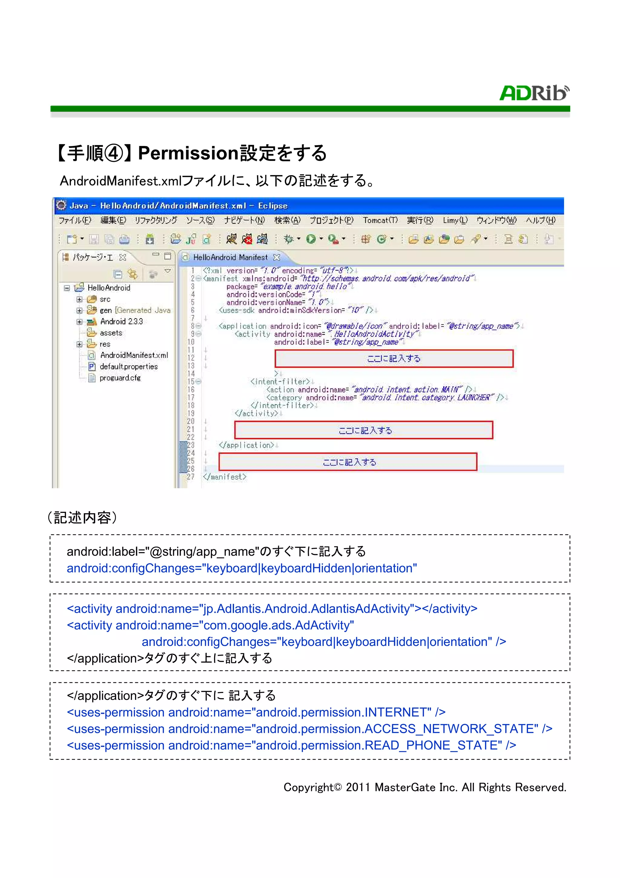 【手順④】 Permission設定をする
 手順④            設定をする
                設定
 AndroidManifest.xmlファイルに、以下の記述をする。




（記述内容）

 android:label="@string/app_name"のすぐ下に記入する
 android:configChanges="keyboard|keyboardHidden|orientation"


 <activity android:name="jp.Adlantis.Android.AdlantisAdActivity"></activity>
 <activity android:name="com.google.ads.AdActivity"
               android:configChanges="keyboard|keyboardHidden|orientation" />
 </application>タグのすぐ上に記入する

 </application>タグのすぐ下に 記入する
 <uses-permission android:name="android.permission.INTERNET" />
 <uses-permission android:name="android.permission.ACCESS_NETWORK_STATE" />
 <uses-permission android:name="android.permission.READ_PHONE_STATE" />


                                      Copyright© 2011 MasterGate Inc. All Rights Reserved.
 