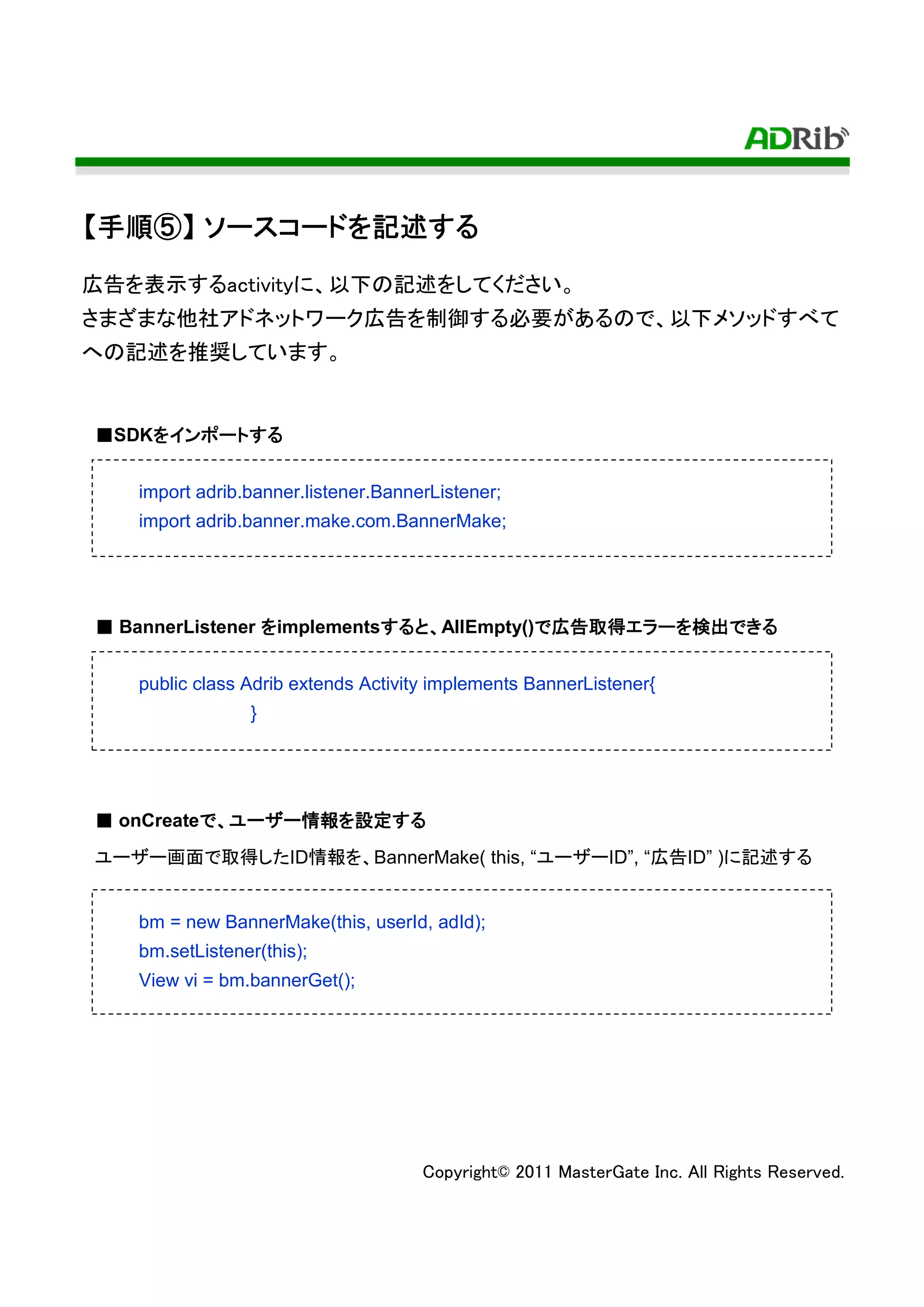 【手順⑤】 ソースコードを記述する
 手順⑤ ソースコードを記述する
広告を表示するactivityに、以下の記述をしてください。
さまざまな他社アドネットワーク広告を制御する必要があるので、以下メソッドすべて
への記述を推奨しています。


■SDKをインポートする
    をインポートする


   import adrib.banner.listener.BannerListener;
   import adrib.banner.make.com.BannerMake;




■ BannerListener をimplementsすると、AllEmpty()で広告取得エラーを検出できる
                            すると
                            する            で広告取得エラーを検出できる
                                             取得エラー


   public class Adrib extends Activity implements BannerListener{
                }




■ onCreateで、ユーザー情報を設定する
          で ユーザー情報 設定する
                情報を
ユーザー画面で取得したID情報を、BannerMake( this, “ユーザーID”, “広告ID” )に記述する


   bm = new BannerMake(this, userId, adId);
   bm.setListener(this);
   View vi = bm.bannerGet();




                                     Copyright© 2011 MasterGate Inc. All Rights Reserved.
 